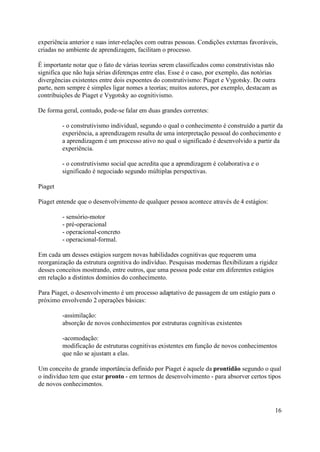 experiência anterior e suas inter-relações com outras pessoas. Condições externas favoráveis,
criadas no ambiente de aprendizagem, facilitam o processo.

É importante notar que o fato de várias teorias serem classificados como construtivistas não
significa que não haja sérias diferenças entre elas. Esse é o caso, por exemplo, das notórias
divergências existentes entre dois expoentes do construtivismo: Piaget e Vygotsky. De outra
parte, nem sempre é simples ligar nomes a teorias; muitos autores, por exemplo, destacam as
contribuições de Piaget e Vygotsky ao cognitivismo.

De forma geral, contudo, pode-se falar em duas grandes correntes:

         - o construtivismo individual, segundo o qual o conhecimento é construído a partir da
         experiência, a aprendizagem resulta de uma interpretação pessoal do conhecimento e
         a aprendizagem é um processo ativo no qual o significado é desenvolvido a partir da
         experiência.

         - o construtivismo social que acredita que a aprendizagem é colaborativa e o
         significado é negociado segundo múltiplas perspectivas.

Piaget

Piaget entende que o desenvolvimento de qualquer pessoa acontece através de 4 estágios:

         - sensório-motor
         - pré-operacional
         - operacional-concreto
         - operacional-formal.

Em cada um desses estágios surgem novas habilidades cognitivas que requerem uma
reorganização da estrutura cognitiva do indivíduo. Pesquisas modernas flexibilizam a rigidez
desses conceitos mostrando, entre outros, que uma pessoa pode estar em diferentes estágios
em relação a distintos domínios do conhecimento.

Para Piaget, o desenvolvimento é um processo adaptativo de passagem de um estágio para o
próximo envolvendo 2 operações básicas:

         -assimilação:
         absorção de novos conhecimentos por estruturas cognitivas existentes

         -acomodação:
         modificação de estruturas cognitivas existentes em função de novos conhecimentos
         que não se ajustam a elas.

Um conceito de grande importância definido por Piaget é aquele da prontidão segundo o qual
o indivíduo tem que estar pronto - em termos de desenvolvimento - para absorver certos tipos
de novos conhecimentos.



                                                                                            16
 