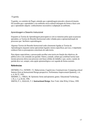 -Vygotsky

Vygotsky, ao contrário de Piaget, entende que a aprendizagem precede o desenvolvimento.
Ele acredita que o aprendedor e seu ambiente sócio-cultural interagem de forma a fazer com
que o aprendedor adquira conhecimentos necessários à adaptação ao ambiente.


Aprendizagem e Desenho Instrucional

Enquanto as Teorias da Aprendizagem preocupam-se com as maneiras pelas quais as pessoas
aprendem, as Teorias do Desenho Instrucional estão voltadas para a operacionalização de
processos que facilitem a aprendizagem.

Algumas Teorias do Desenho Instrucional estão claramente ligadas as Teorias de
Aprendizagem enquanto outras apresentam ligações menos específicas; por isso, é importante
conhecer bem os pressupostos conceituais de cada teoria.

Para alguns especialistas, a pessoa pode escolher uma teoria em função dos objetivos, do
público-alvo e do conteúdo em questão. Outros, contudo, acham que combinar teorias num
mesmo processo deixa esse processo sem bases sólidas de trabalho e que, assim, o ponto de
partida deve ser, sempre, uma opção epistemológica a ser seguida de forma coerente.

Referências

ERTMER, P.A.; NEWBY, T.J. Behaviorism, Cognitivism, Constructivism: Comparing critical
features from an Instructional Design perspective. Performance Improvement Quarterly, v.6,
n..4, 50-72, 1993.
SHERRY, L.; TRIGG, M. Epistemic forms and epistemic games. Educational Technology,
v.36, n. 3, p.38-44, 1996
SMITH, P. L.; RAGAN, T. J. Instructional Design. New York: John Wiley S Sons, 1999.




                                                                                             17
 