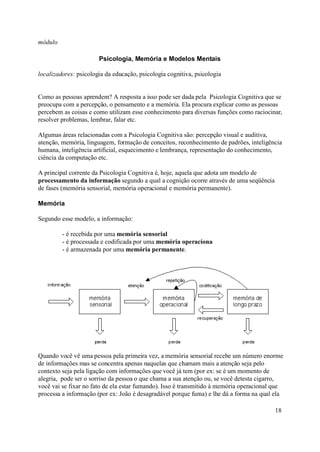 módulo

                       Psicologia, Memória e Modelos Mentais

localizadores: psicologia da educação, psicologia cognitiva, psicologia


Como as pessoas aprendem? A resposta a isso pode ser dada pela Psicologia Cognitiva que se
preocupa com a percepção, o pensamento e a memória. Ela procura explicar como as pessoas
percebem as coisas e como utilizam esse conhecimento para diversas funções como raciocinar,
resolver problemas, lembrar, falar etc.

Algumas áreas relacionadas com a Psicologia Cognitiva são: percepção visual e auditiva,
atenção, memória, linguagem, formação de conceitos, reconhecimento de padrões, inteligência
humana, inteligência artificial, esquecimento e lembrança, representação do conhecimento,
ciência da computação etc.

A principal corrente da Psicologia Cognitiva é, hoje, aquela que adota um modelo de
processamento da informação segundo a qual a cognição ocorre através de uma seqüência
de fases (memória sensorial, memória operacional e memória permanente).

Memória

Segundo esse modelo, a informação:

         - é recebida por uma memória sensorial
         - é processada e codificada por uma memória operaciona
         - é armazenada por uma memória permanente.




Quando você vê uma pessoa pela primeira vez, a memória sensorial recebe um número enorme
de informações mas se concentra apenas naquelas que chamam mais a atenção seja pelo
contexto seja pela ligação com informações que você já tem (por ex: se é um momento de
alegria, pode ser o sorriso da pessoa o que chama a sua atenção ou, se você detesta cigarro,
você vai se fixar no fato de ela estar fumando). Isso é transmitido à memória operacional que
processa a informação (por ex: João é desagradável porque fuma) e lhe dá a forma na qual ela

                                                                                         18
 