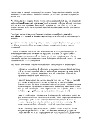 é armazenada na memória permanente. Num momento futuro, quando alguém falar do João, a
memória operacional ativará a memória permanente que informará que João é desagradável
porque fuma.

As informações (por ex: perfil de uma pessoa, como digitar num teclado etc.) são armazenadas
na forma de modelos mentais ou schemas (plural: schemata); modelos e schemata combinam
informações e suas interações e formam redes temáticas; um especialista terá, sobre seu
assunto, uma rede muito maior que um não especialista embora possa ter redes menores sobre
outros assuntos.

Quando do surgimento de um problema, da tomada de um decisão etc., a memória
operacional ativa a memória permanente para recuperar as informações requeridas naquele
momento.

Quando essa ativação é muito freqüente (por ex: atividades para dirigir um carro), ela passa a
ser feita de forma automática, sem a necessidade de uma ação consciente da memória
operacional.

O volume de modelos mentais e o nível de automação de recuperação de informações da
memória permanente é que caracteriza um especialista ou expert. Um jogador de tenis
principiante precisa pensar em cada movimento que vai fazer para rebater uma bola; um
campeão faz tudo isso automaticamente porque ele já repetiu tudo incontáveis vezes e já viveu
situações de todos os tipos nas quadras.

Esse modelo de memórias tem conseqüências diretas para o processo de aprendizagem:

         - o tempo de permanência da informação na memória operacional é muito curto mas
         pode ser um pouco ampliado seja pela conjugação de sensações (ex: apresentação de
         um gráfico que é explicado verbalmente), seja pela repetição da informação (ex:
         repetir um texto várias vezes para decorá-lo)

         - a memória operacional não consegue trabalhar com mais que 7 (mais ou menos 2)
         informações novas ao mesmo tempo ou ainda menos se essas informações
         dependerem umas das outras para serem compreendidas; assim, é importante que um
         assunto complexo seja apresentado em blocos de informações, e não de uma só vez,
         para que essas informações possam ser processadas e não se percam (chama-se a isso
         reduzir a carga cognitiva ou seja o esforço da memória operacional)

         - a carga cognitiva total resulta da soma da carga cognitiva intrínseca ao assunto (ex:
         grau de interatividade dos conceitos de um assunto) com a carga cognitiva extrínseca
         (ex: forma pela qual o assunto é apresentado num livro); material de apoio que
         reduza a carga cognitiva deixará a memória operacional livre para sua ação de
         compreender e codificar a informação e passá-la à memória permanente

         - se você tem um gráfico e um texto para explicá-lo, o leitor terá que dividir sua
         atenção entre gráfico e texto; se você coloca as explicações no próprio gráfico
         (blocos de texto, por ex.), a carga cognitiva será reduzida; mais ainda, é preciso ver

                                                                                              19
 