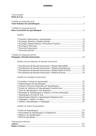 SUMÁRIO



* apresentação
Modo de Usar .......................................................................................................................... 3

* módulo de integração geral
Visão Sistêmica da Aprendizagem ......................................................................................... 5

* módulo de integração parcial
Bases Conceituais da Aprendizagem ..................................................................................... 6

          módulos

           * Filosofia, Conhecimento e Aprendizagem ............................................................... 12
           * Psicologia, Memória e Modelos Mentais ................................................................. 18
           * Psicologia, Modelos Mentais e Dissonância Cognitiva ........................................... 23
           * Psicologia e Motivação ............................................................................................ 26
           * Teoria da Comunicação. .......................................................................................... 33
           * Teoria dos Sistemas ................................................................................................. 38

* módulo de integração parcial
Pedagogia e Desenho Instrucional ....................................................................................... 42

           módulos de procedimentos de desenho instrucional

           * Procedimentos de Desenho Instrucional: o Modelo ISD/ADDIE ............................ 45
           * Procedimentos de Desenho Instrucional: o Modelo de Dick&Carey ...................... 49
           * Procedimentos de Desenho Instrucional: o Modelo R2D2 de Willis ...................... 52
           * Procedimentos de Desenho Instrucional: o Modelo de Kemp ................................. 54

           módulos de estratégias instrucionais

           * Conteúdos e Formas de Apresentação ..................................................................... 56
           * Seqüenciamento da Aprendizagem .......................................................................... 61
           * Contexto e Processos Específicos de Aprendizagem ............................................... 64
           * Criação de Ambientes de Aprendizagem Construtivistas ........................................ 68
           * Tipos de Aprendizagem e seus Requisitos ............................................................... 72
           * Resultados de Aprendizagem, Condições e Eventos de Instrução ........................... 76
           * Aprendizagem em Sala de Aula ............................................................................... 80
           * Aprendizagem Informal e Aprendizagem Organizacional ....................................... 84
           * Linguagem: o Adulto e o Lúdico ............................................................................. 90
           * Adultos e Aprendizagem: a Andragogia .................................................................. 95

           módulos de análise do aprendedor

           * Estilos de Aprendizagem ......................................................................................... 97
           * Necessidades de Aprendizagem e Competências .................................................. 102
           * Objetivos de Aprendizagem ................................................................................... 107
           * Perfil do Aprendedor .............................................................................................. 112

*informações editoriais
Autores ................................................................................................................................. 115
Dados e Licença ...................................................................................................... 116
 