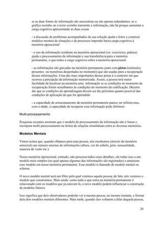 se as duas fontes de informação são necessárias ou são apenas redundantes; se o
         gráfico sozinho ou o texto sozinho transmite a informação, não há porque aumentar a
         carga cognitiva apresentando as duas coisas

         - a discussão de problemas acompanhados de sua solução ajuda o leitor a construir
         modelos mentais de situações e de processos impondo baixa carga cognitiva à
         memória operacional

         - o uso da informação residente na memória operacional (ex: exercícios, prática)
         ajuda o processamento da informação e sua transferência para a memória
         permanente, o que reduz a carga cognitiva sobre a memória operacional.

         - as informações são gravadas na memória permanente junto com pistas (estímulos
         presentes ou memórias despertadas no momento) que são usadas para a recuperação
         dessas informações. Uma das mais importantes dessas pistas é o contexto em que
         ocorreu a percepção da informação memorizada. Assim, a pessoa terá maior
         facilidade de localizar na memória uma informação se as condições no momento da
         recuperação forem semelhantes às condições do momento da codificação. Decorre
         daí que as condições da aprendizagem devem ser tão próximas quanto possível das
         condições de aplicação do que for aprendido

         - a capacidade de armazenamento da memória permanente parece ser infinita mas,
         com a idade, a capacidade de recuperar essa informação pode diminuir.

Multi-processamento

Pesquisas recentes mostram que o modelo de processamento da informação não é linear e
incorpora multi-processamento na forma de relações simultâneas entre as diversas memórias.

Modelos Mentais

Vimos acima que, quando olhamos para uma pessoa, nós recebemos (através da memória
sensorial) um número enorme de informações (altura, cor do cabelo, jeito, sensualidade,
maneira de vestir etc.).

Nossa memória operacional, contudo, não processa todos esses detalhes; ela reduz isso a um
modelo mais simples (no qual apenas algumas das informações são registradas) e armazena
esse modelo em nossa memória permanente. Esse modelo é chamado de modelo mental ou
schema.

O novo modelo mental será um filtro pelo qual veremos aquela pessoa; de fato, nós veremos o
modelo que construímos. Mais ainda: como tudo o que entra na memória permanente é
relacionado com os modelos que já estavam lá, o novo modelo poderá influenciar a construção
de modelos futuros.

Isso significa que dois observadores poderão ver a mesma pessoa, no mesmo instante, e formar
dela dois modelos mentais diferentes. Mais tarde, quando eles voltarem a falar daquela pessoa,

                                                                                             20
 