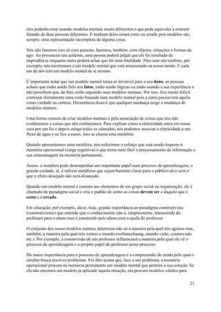 eles poderão estar usando modelos mentais muito diferentes o que pode equivaler a estarem
falando de duas pessoas diferentes. E nenhum deles estará certo ou errado pois modelos são,
sempre, uma representação incompleta de alguma coisa.

Nós não fazemos isso só com pessoas; fazemos, também, com objetos, situações e formas de
agir. Ao presenciar um acidente, uma pessoa poderá julgar que ele foi resultado de
imprudência enquanto outra poderá achar que foi uma fatalidade. Para usar um telefone, por
exemplo, nós recorremos a um modelo mental que está armazenado na nossa mente. E cada
um de nós tem um modelo mental de si mesmo.

É importante notar que um modelo mental torna-se invisível para o seu dono; as pessoas
acham que estão sendo fiéis aos fatos, estão sendo lógicas ou estão usando a sua experiência e
não percebem que, de fato, estão seguindo seus modelos mentais. Por isso, fica muito difícil
contestar diretamente uma visão baseada num modelo mental pois a outra pessoa tem aquilo
como verdade ou certeza. Decorrência disso é que qualquer mudança exige a mudança de
modelos mentais.

Uma forma comum de criar modelos mentais é pela associação de coisas que nós não
conhecemos a coisas que nós conhecemos. Para explicar como a eletricidade entra em nossa
casa por um fio e depois atinge todos os cômodos, nós podemos associar a eletricidade a um
fluxo de água e os fios a canos. Isso se chama uma metáfora.

Quando apresentamos uma metáfora, nós reduzimos o esforço que está sendo imposto à
memória operacional (carga cognitiva) o que torna mais fácil o processamento da informação e
sua armazenagem na memória permanente.

Assim, a metáfora pode desempenhar um importante papel num processo de aprendizagem; o
grande cuidado, aí, é utilizar metáforas que sejam bastante claras para o público-alvo sem o
que o efeito desejado não será alcançado.

Quando um modelo mental é comum aos elementos de um grupo social ou organização, ele é
chamado de paradigma social e cria o padrão de como as coisas devem ser e daquilo que é
certo e é errado.

Em educação, por exemplo, dá-se, hoje, grande importância ao paradigma construtivista
(construtivismo) que entende que o conhecimento não é, simplesmente, transmitido do
professor para o aluno mas é construído pelo aluno com a ajuda do professor.

O conjunto dos nosso modelos mentais determina não só a maneira pela qual nós agimos mas,
também, a maneira pela qual nós vemos o mundo (weltanschaung, mundo visão, cosmovisão
etc.). Por exemplo, a cosmovisão de um professor influenciará a maneira pela qual ele vê o
processo de aprendizagem e o próprio papel do professor nesse processo.

Da maior importância para o processo de aprendizagem é a compreensão do modo pelo qual o
cérebro busca resolver problemas. Foi dito acima que, face a um problema, a memória
operacional procura na memória permanente um modelo mental que permita a sua solução. Se
ela não encontra um modelo já aplicado àquela situação, ela procura modelos válidos para

                                                                                           21
 