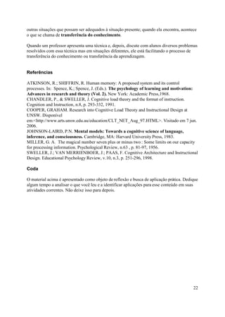 outras situações que possam ser adequados à situação presente; quando ela encontra, acontece
o que se chama de transferência do conhecimento.

Quando um professor apresenta uma técnica e, depois, discute com alunos diversos problemas
resolvidos com essa técnica mas em situações diferentes, ele está facilitando o processo de
transferência do conhecimento ou transferência da aprendizagem.


Referências

ATKINSON, R.; SHIFFRIN, R. Human memory: A proposed system and its control
processes. In: Spence, K.; Spence, J. (Eds.). The psychology of learning and motivation:
Advances in research and theory (Vol. 2). New York: Academic Press,1968.
CHANDLER, P., & SWELLER, J. Cognitive load theory and the format of instruction.
Cognition and Instruction, n.8, p. 293-332, 1991.
COOPER, GRAHAM. Research into Cognitive Load Theory and Instructional Design at
UNSW. Disponível
em:<http://www.arts.unsw.edu.au/education/CLT_NET_Aug_97.HTML>. Visitado em 7 jun.
2006.
JOHNSON-LAIRD, P.N. Mental models: Towards a cognitive science of language,
inference, and consciousness. Cambridge, MA: Harvard University Press, 1983.
MILLER, G. A. The magical number seven plus or minus two : Some limits on our capacity
for processing information. Psychological Review, n.63 , p. 81-97, 1956.
SWELLER, J.; VAN MERRIENBOER, J.; PAAS, F. Cognitive Architecture and Instructional
Design. Educational Psychology Review, v.10, n.3, p. 251-296, 1998.

Coda

O material acima é apresentado como objeto de reflexão e busca de aplicação prática. Dedique
algum tempo a analisar o que você leu e a identificar aplicações para esse conteúdo em suas
atividades correntes. Não deixe isso para depois.




                                                                                          22
 