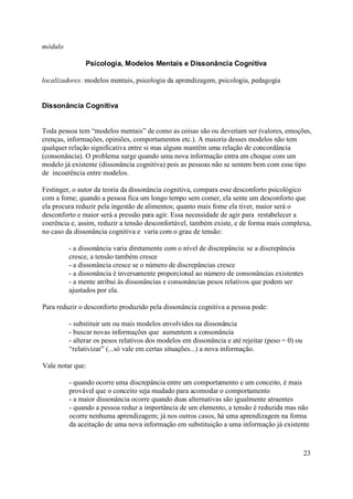 módulo

               Psicologia, Modelos Mentais e Dissonância Cognitiva

localizadores: modelos mentais, psicologia da aprendizagem, psicologia, pedagogia


Dissonância Cognitiva


Toda pessoa tem “modelos mentais” de como as coisas são ou deveriam ser (valores, emoções,
crenças, informações, opiniões, comportamentos etc.). A maioria desses modelos não tem
qualquer relação significativa entre si mas alguns mantêm uma relação de concordância
(consonância). O problema surge quando uma nova informação entra em choque com um
modelo já existente (dissonância cognitiva) pois as pessoas não se sentem bem com esse tipo
de incoerência entre modelos.

Festinger, o autor da teoria da dissonância cognitiva, compara esse desconforto psicológico
com a fome; quando a pessoa fica um longo tempo sem comer, ela sente um desconforto que
ela procura reduzir pela ingestão de alimentos; quanto mais fome ela tiver, maior será o
desconforto e maior será a pressão para agir. Essa necessidade de agir para restabelecer a
coerência e, assim, reduzir a tensão desconfortável, também existe, e de forma mais complexa,
no caso da dissonância cognitiva e varia com o grau de tensão:

         - a dissonância varia diretamente com o nível de discrepância: se a discrepância
         cresce, a tensão também cresce
         - a dissonância cresce se o número de discrepâncias cresce
         - a dissonância é inversamente proporcional ao número de consonâncias existentes
         - a mente atribui às dissonâncias e consonâncias pesos relativos que podem ser
         ajustados por ela.

Para reduzir o desconforto produzido pela dissonância cognitiva a pessoa pode:

         - substituir um ou mais modelos envolvidos na dissonância
         - buscar novas informações que aumentem a consonância
         - alterar os pesos relativos dos modelos em dissonância e até rejeitar (peso = 0) ou
         “relativizar” (...só vale em certas situações...) a nova informação.

Vale notar que:

         - quando ocorre uma discrepância entre um comportamento e um conceito, é mais
         provável que o conceito seja mudado para acomodar o comportamento
         - a maior dissonância ocorre quando duas alternativas são igualmente atraentes
         - quando a pessoa reduz a importância de um elemento, a tensão é reduzida mas não
         ocorre nenhuma aprendizagem; já nos outros casos, há uma aprendizagem na forma
         da aceitação de uma nova informação em substituição a uma informação já existente



                                                                                                23
 