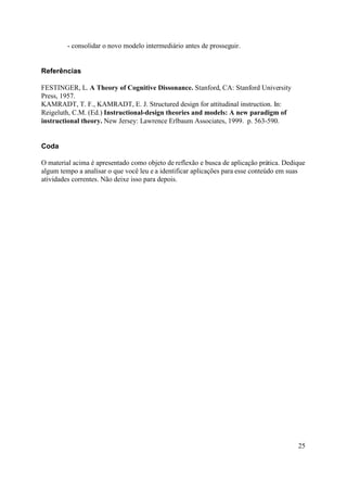 - consolidar o novo modelo intermediário antes de prosseguir.


Referências

FESTINGER, L. A Theory of Cognitive Dissonance. Stanford, CA: Stanford University
Press, 1957.
KAMRADT, T. F., KAMRADT, E. J. Structured design for attitudinal instruction. In:
Reigeluth, C.M. (Ed.) Instructional-design theories and models: A new paradigm of
instructional theory. New Jersey: Lawrence Erlbaum Associates, 1999. p. 563-590.


Coda

O material acima é apresentado como objeto de reflexão e busca de aplicação prática. Dedique
algum tempo a analisar o que você leu e a identificar aplicações para esse conteúdo em suas
atividades correntes. Não deixe isso para depois.




                                                                                         25
 