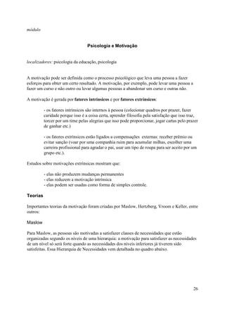 módulo


                                  Psicologia e Motivação


localizadores: psicologia da educação, psicologia


A motivação pode ser definida como o processo psicológico que leva uma pessoa a fazer
esforços para obter um certo resultado. A motivação, por exemplo, pode levar uma pessoa a
fazer um curso e não outro ou levar algumas pessoas a abandonar um curso e outras não.

A motivação é gerada por fatores intrínsicos e por fatores extrínsicos:

          - os fatores intrínsicos são internos à pessoa (colecionar quadros por prazer, fazer
          caridade porque isso é a coisa certa, aprender filosofia pela satisfação que isso traz,
          torcer por um time pelas alegrias que isso pode proporcionar, jogar cartas pelo prazer
          de ganhar etc.)

          - os fatores extrínsicos estão ligados a compensações externas: receber prêmio ou
          evitar sanção (voar por uma companhia ruim para acumular milhas, escolher uma
          carreira profissional para agradar o pai, usar um tipo de roupa para ser aceito por um
          grupo etc.).

Estudos sobre motivações extrínsicas mostram que:

          - elas não produzem mudanças permanentes
          - elas reduzem a motivação intrínsica
          - elas podem ser usadas como forma de simples controle.

Teorias

Importantes teorias da motivação foram criadas por Maslow, Hertzberg, Vroom e Keller, entre
outros:

Maslow

Para Maslow, as pessoas são motivadas a satisfazer classes de necessidades que estão
organizadas segundo os níveis de uma hierarquia: a motivação para satisfazer as necessidades
de um nível só será forte quando as necessidades dos níveis inferiores já tiverem sido
satisfeitas. Essa Hierarquia de Necessidades vem detalhada no quadro abaixo.




                                                                                              26
 