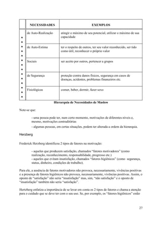 NECESSIDADES                                    EXEMPLOS

     de Auto-Realização        atingir o máximo de seu potencial, utilizar o máximo de sua
 ^                             capacidade
 ^
 ^   de Auto-Estima            ter o respeito de outros, ter seu valor reconhecido, ser tido
 ^                             como útil, reconhecer o próprio valor
 ^
 ^   Sociais                   ser aceito por outros, pertencer a grupos
 ^
 ^
 ^   de Segurança              proteção contra danos físicos, segurança em casos de
 ^                             doenças, acidentes, problemas financeiros etc.
 ^
 ^   Fisiológicas              comer, beber, dormir, fazer sexo
 ^
 ^
                          Hierarquia de Necessidades de Maslow

Note-se que:

         - uma pessoa pode ter, num certo momento, motivações de diferentes níveis e,
         mesmo, motivações contraditórias
         - algumas pessoas, em certas situações, podem ter alterada a ordem da hierarquia.

Herzberg

Frederick Herzberg identificou 2 tipos de fatores na motivação:

         - aqueles que produzem satisfação, chamados “fatores motivadores” (como
         realização, reconhecimento, responsabilidade, progresso etc.)
         - aqueles que evitam insatisfação, chamados “fatores higiênicos” (como segurança,
         status, dinheiro, condições de trabalho).

Para ele, a ausência de fatores motivadores não provoca, necessariamente, vivências positivas
e a presença de fatores higiênicos não provoca, necessariamente, vivências positivas. Assim, o
oposto de “satisfação” não seria “insatisfação” mas, sim, “não satisfação” e o oposto de
“insatisfação” também não seria “satisfação”.

Hertzberg enfatiza a importância de se levar em conta os 2 tipos de fatores e chama a atenção
para o cuidado que se deve ter com o seu uso. Se, por exemplo, os “fatores higiênicos” estão



                                                                                               27
 