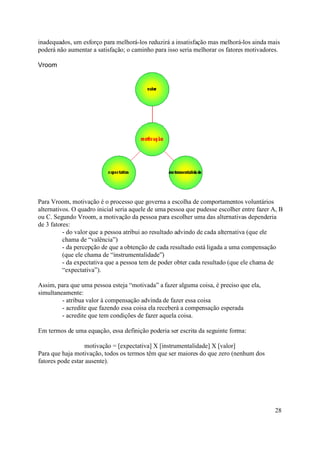 inadequados, um esforço para melhorá-los reduzirá a insatisfação mas melhorá-los ainda mais
poderá não aumentar a satisfação; o caminho para isso seria melhorar os fatores motivadores.

Vroom




Para Vroom, motivação é o processo que governa a escolha de comportamentos voluntários
alternativos. O quadro inicial seria aquele de uma pessoa que pudesse escolher entre fazer A, B
ou C. Segundo Vroom, a motivação da pessoa para escolher uma das alternativas dependeria
de 3 fatores:
          - do valor que a pessoa atribui ao resultado advindo de cada alternativa (que ele
          chama de “valência”)
          - da percepção de que a obtenção de cada resultado está ligada a uma compensação
          (que ele chama de “instrumentalidade”)
          - da expectativa que a pessoa tem de poder obter cada resultado (que ele chama de
          “expectativa”).

Assim, para que uma pessoa esteja “motivada” a fazer alguma coisa, é preciso que ela,
simultaneamente:
         - atribua valor à compensação advinda de fazer essa coisa
         - acredite que fazendo essa coisa ela receberá a compensação esperada
         - acredite que tem condições de fazer aquela coisa.

Em termos de uma equação, essa definição poderia ser escrita da seguinte forma:

                  motivação = [expectativa] X [instrumentalidade] X [valor]
Para que haja motivação, todos os termos têm que ser maiores do que zero (nenhum dos
fatores pode estar ausente).




                                                                                            28
 