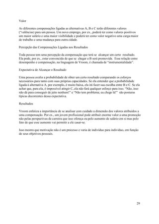 Valor

As diferentes compensações ligadas as alternativas A, B e C terão diferentes valores
(“valências) para um pessoa. Um novo emprego, por ex., poderá ter como valores positivos
um maior salário e uma maior visibilidade e poderá ter como valor negativo uma carga maior
de trabalho e uma mudança para outra cidade.

Percepção das Compensações Ligadas aos Resultados

Toda pessoa tem uma percepção da compensação que terá se alcançar um certo resultado.
Ela pode, por ex., estar convencida de que se chegar a B será promovida. Essa relação entre
desempenho e compensação, na linguagem de Vroom, é chamada de “instrumentalidade”.

Expectativa de Alcançar o Resultado

Uma pessoa avalia a probabilidade de obter um certo resultado comparando os esforços
necessários para tanto com suas próprias capacidades. Se ela entender que a probabilidade
ligada à alternativa A, por exemplo, é muito baixa, ela irá fazer sua escolha entre B e C. Se ela
achar que, para ela, é impossível atingir C, ela não fará qualquer esforço para isso. “Não, isso
não dá para conseguir de jeito nenhum!” e “Não tem problema; eu chego lá!” são posturas
típicas decorrentes dessa expectativa.

Resultados

Vroom enfatiza a importância de se analisar com cuidado a dimensão dos valores atribuidos a
uma compensação. Por ex., um jovem profissional pode atribuir enorme valor a uma promoção
não pelas perspectivas de carreira que isso ofereça ou pelo aumento de salário em si mas pelo
fato de que esse aumento vai permitir a ele casar-se.

Isso mostra que motivação não é um processo e varia de indivíduo para indivíduo, em função
de seus objetivos pessoais.




                                                                                              29
 