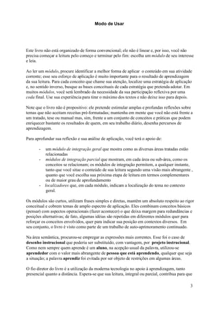 Modo de Usar




Este livro não está organizado de forma convencional; ele não é linear e, por isso, você não
precisa começar a leitura pelo começo e terminar pelo fim: escolha um módulo de seu interesse
e leia.

Ao ler um módulo, procure identificar a melhor forma de aplicar o conteúdo em sua atividade
corrente; esse seu esforço de aplicação é muito importante para o resultado de aprendizagem
da sua leitura. Para cada conceito que chame sua atenção, localize uma estratégia de aplicação
e, no sentido inverso, busque as bases conceituais de cada estratégia que pretenda adotar. Em
muitos módulos, você será lembrado da necessidade da sua participação reflexiva por uma
coda final. Use sua experiência para tirar o máximo dos textos e não deixe isso para depois.

Note que o livro não é propositivo: ele pretende estimular amplas e profundas reflexões sobre
temas que não aceitam receitas pré-formatadas; mantenha em mente que você não está frente a
um tratado, tese ou manual mas, sim, frente a um conjunto de conceitos e práticas que podem
enriquecer bastante os resultados de quem, em seu trabalho diário, desenha percursos de
aprendizagem.

Para aprofundar sua reflexão e sua análise de aplicação, você terá o apoio de:

       -  um módulo de integração geral que mostra como as diversas áreas tratadas estão
          relacionadas
       - módulos de integração parcial que mostram, em cada área ou sub-área, como os
          conceitos se relacionam; os módulos de integração permitem, a qualquer instante,
          tanto que você situe o conteúdo de sua leitura segundo uma visão mais abrangente ,
          quanto que você escolha sua próxima etapa de leitura em termos complementares
          ou de maior grau de aprofundamento
       - localizadores que, em cada módulo, indicam a localização do tema no contexto
          geral.

Os módulos são curtos, utilizam frases simples e diretas, mantêm um absoluto respeito ao rigor
conceitual e cobrem temas de amplo espectro de aplicação. Eles combinam conceitos básicos
(pensar) com aspectos operacionais (fazer acontecer) o que deixa margem para redundâncias e
posições alternativas; de fato, algumas idéias são repetidas em diferentes módulos quer para
reforçar os conceitos envolvidos, quer para indicar sua posição em contextos diversos. Em
seu conjunto, o livro é visto como parte de um trabalho de auto-aprimoramento continuado.

Na área semântica, procurou-se empregar as expressões mais correntes. Esse foi o caso de
desenho instrucional que poderia ser substituído, com vantagem, por projeto instrucional.
Como nem sempre quem aprende é um aluno, na acepção usual da palavra, utilizou-se
aprendedor com o valor mais abrangente de pessoa que está aprendendo, qualquer que seja
a situação; a palavra aprendiz foi evitada por ser objeto de restrições em algumas áreas.

O fio diretor do livro é a utilização da moderna tecnologia no apoio à aprendizagem, tanto
presencial quanto a distância. Espera-se que sua leitura, integral ou parcial, contribua para que

                                                                                               3
 