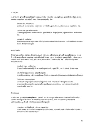 Atenção

A primeira grande-estratégia busca despertar e manter a atenção do aprendedor (bem como
sua curiosidade e interesse); suas 3 sub-estratégias são:

       estimular a percepção:
       utilizando coisas como surpresas, novidades, paradoxos, situações de incertezas etc.

       estimular o questionamento:
       fazendo perguntas, estimulando a apresentação de perguntas, apresentando problemas
       etc.

       introduzir variação:
       mostrando vários aspectos e utilizações de um mesmo conteúdo e utilizando diferentes
       meios de apresentação.


Relevância

Uma vez ganha a atenção do aprendedor, é preciso adotar uma grande-estratégia que possa
levá-lo a perceber o quanto o conteúdo está ligado a seus objetivos, necessidades e interesses;
quanto mais positiva for essa percepção, maior será a motivação. As 3 sub-estratégias da
relevância são:

       conduzir para o objetivo:
       deixando claros os objetivos, sua importância específica e a forma de alcançá-los

       satisfazer requisitos de aprendizagem:
       levando em conta a diversidade de objetivos e características pessoais de aprendizagem

       facilitar a compreensão:
       utilizando linguagem central compatível com o repertório do aprendedor e
       apresentando conceitos e exemplos que liguem o conteúdo a seu conhecimento (e
       experiência) anterior.


Confiança

A terceira grande-estratégia está voltada a criar no aprendedor uma expectativa favorável
quanto à sua possibilidade de aprender, mesmo quando, para isso, tenha que superar
dificuldades. As 3 sub-estratégias da confiança são:

       permitir a avaliação do esforço requerido:
       explicitando os resultados esperados e adotando, comunicando e mantendo critérios e
       processo claros de avaliação



                                                                                              31
 