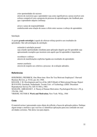 criar oportunidades de sucesso:
       através de exercícios que o aprendedor veja como significativos e possa resolver com
       esforço compatível com a proposta do processo de aprendizagem; dar feedback para
       que o aprendedor adquira confiança

       ativar o senso de responsabilidade
       estabelecendo uma relação de causa e efeito entre sucesso e esforço do aprendedor.


Satisfação

A quarta grande-estratégia é aquela de oferecer reforço positivo aos resultados do
aprendedor. São sub-estratégias da satisfação:

       estimular à satisfação pessoal:
       seja criando oportunidades imediatas para aplicação daquilo que foi aprendido seja
       apresentando exemplos que mostrem com aquilo que foi aprendido é importante.

       reconhecer o esforço:
       através de manifestações explícitas ligadas aos resultados do aprendedor.

       manter coerência:
       através do respeito aos critérios e processo de avaliação adotados.


Referências

HERZBERG, FREDRICK. One More time: How Do You Motivate Employees?. Harvard
Business Review, p. 53-62, jan.-fev.1968.
KELLER, J. M. Development and Use of the ARCS Model of Motivational Design. Report
IR 014 039). Enschede, Netherlands: Twente Univ. of Technology. (ERIC Document
Reproduction Service No. ED 313 001), 1983.
MASLOW, ABRAHAM F. A Theory of Human Motivation. Psychological Review v.50, p.
370-396, 1943
VROOM, VICTOR H. Work and Motivation. New York: Wiley, 1964


Coda

O material acima é apresentado como objeto de reflexão e busca de aplicação prática. Dedique
algum tempo a analisar o que você leu e a identificar aplicações para esse conteúdo em suas
atividades correntes. Não deixe isso para depois.




                                                                                            32
 