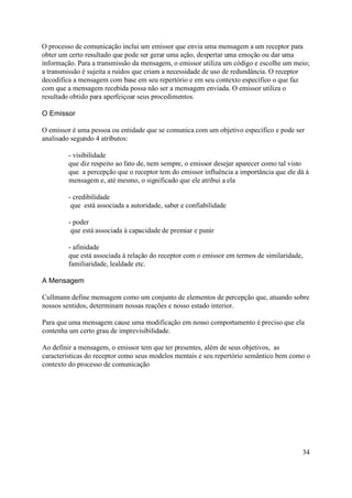 O processo de comunicação inclui um emissor que envia uma mensagem a um receptor para
obter um certo resultado que pode ser gerar uma ação, despertar uma emoção ou dar uma
informação. Para a transmissão da mensagem, o emissor utiliza um código e escolhe um meio;
a transmissão é sujeita a ruídos que criam a necessidade de uso de redundância. O receptor
decodifica a mensagem com base em seu repertório e em seu contexto específico o que faz
com que a mensagem recebida possa não ser a mensagem enviada. O emissor utiliza o
resultado obtido para aperfeiçoar seus procedimentos.

O Emissor

O emissor é uma pessoa ou entidade que se comunica com um objetivo específico e pode ser
analisado segundo 4 atributos:

         - visibilidade
         que diz respeito ao fato de, nem sempre, o emissor desejar aparecer como tal visto
         que a percepção que o receptor tem do emissor influência a importância que ele dá à
         mensagem e, até mesmo, o significado que ele atribui a ela

         - credibilidade
          que está associada a autoridade, saber e confiabilidade

         - poder
          que está associada à capacidade de premiar e punir

         - afinidade
         que está associada à relação do receptor com o emissor em termos de similaridade,
         familiaridade, lealdade etc.

A Mensagem

Cullmann define mensagem como um conjunto de elementos de percepção que, atuando sobre
nossos sentidos, determinam nossas reações e nosso estado interior.

Para que uma mensagem cause uma modificação em nosso comportamento é preciso que ela
contenha um certo grau de imprevisibilidade.

Ao definir a mensagem, o emissor tem que ter presentes, além de seus objetivos, as
características do receptor como seus modelos mentais e seu repertório semântico bem como o
contexto do processo de comunicação




                                                                                         34
 