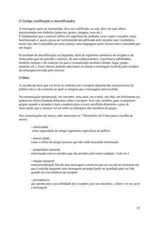 O Código (codificação e decodificação)

A mensagem, para ser transmitida, deve ser codificada, ou seja, deve ter suas idéias
transformadas em símbolos (palavras, gestos, imagens, sons etc.).
É fundamental que o emissor utilize um repertório de símbolos com o qual o receptor esteja
familiarizado e, assim, possa ser corretamente decodificado pelo receptor (um vocabulário
muito rico não é entendido por uma criança; uma linguagem muito técnica não é entendida por
um leigo).

O resultado da decodificação vai depender, além do repertório semântico do receptor e da
forma pela qual ele percebe o emissor, de seus conhecimentos, experiência, habilidades,
modelos mentais e do contexto no qual a comunicação acontece (tempo, lugar, grupo,
emoções etc.). Esses fatores poderão aproximar ou afastar a mensagem recebida pelo receptor
da mensagem enviada pelo emissor.

O Meio

A escolha do meio que vai levar os símbolos até o receptor depende das características do
público-alvo e do contexto no qual se imagina que a mensagem será recebida.

Na comunicação interpessoal, um encontro, uma carta, um e-mail, um chat, um telefonema etc.
podem ter efeitos bastante diferentes sobre o receptor. Isso vale, também, para os pequenos
grupos quando a situação é mais complexa pois o meio escolhido determina o grau de
intervenção que o emissor vai ter sobre as interações dos membros do grupo.

Nas comunicações de massa, cabe mencionar as 7 Dimensões de Crane para a escolha de
meios:

         - seletividade
          como capacidade de atingir segmentos específicos de público

         - intrusividade
         como o efeito de atingir pessoas que não estão buscando informação

         - modalidade sensorial
         relacionada com os sentidos que são ativados pelo meio (audição, visão etc.)

         - relação temporal
         caracterizada pelo fato de uma mensagem sonora ter que ser ouvida no momento em
         que é emitida enquanto uma mensagem em papel pode ser guardada para ser lida
         quando da conveniência do receptor

         - permanência
         que aponta para a possibilidade de o receptor, por sua iniciativa, voltar a ver ou ouvir
         a mensagem




                                                                                              35
 