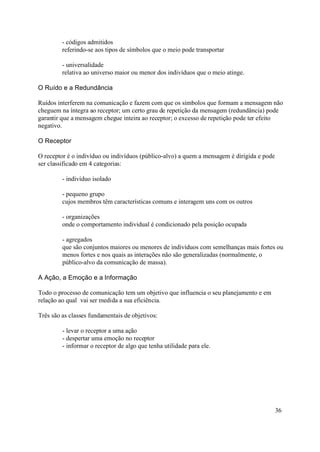 - códigos admitidos
         referindo-se aos tipos de símbolos que o meio pode transportar

         - universalidade
         relativa ao universo maior ou menor dos indivíduos que o meio atinge.

O Ruído e a Redundância

Ruídos interferem na comunicação e fazem com que os símbolos que formam a mensagem não
cheguem na íntegra ao receptor; um certo grau de repetição da mensagem (redundância) pode
garantir que a mensagem chegue inteira ao receptor; o excesso de repetição pode ter efeito
negativo.

O Receptor

O receptor é o indivíduo ou indivíduos (público-alvo) a quem a mensagem é dirigida e pode
ser classificado em 4 categorias:

         - indivíduo isolado

         - pequeno grupo
         cujos membros têm características comuns e interagem uns com os outros

         - organizações
         onde o comportamento individual é condicionado pela posição ocupada

         - agregados
         que são conjuntos maiores ou menores de indivíduos com semelhanças mais fortes ou
         menos fortes e nos quais as interações não são generalizadas (normalmente, o
         público-alvo da comunicação de massa).

A Ação, a Emoção e a Informação

Todo o processo de comunicação tem um objetivo que influencia o seu planejamento e em
relação ao qual vai ser medida a sua eficiência.

Três são as classes fundamentais de objetivos:

         - levar o receptor a uma ação
         - despertar uma emoção no receptor
         - informar o receptor de algo que tenha utilidade para ele.




                                                                                            36
 