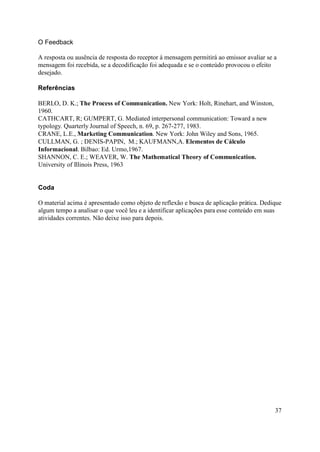 O Feedback

A resposta ou ausência de resposta do receptor à mensagem permitirá ao emissor avaliar se a
mensagem foi recebida, se a decodificação foi adequada e se o conteúdo provocou o efeito
desejado.

Referências

BERLO, D. K.; The Process of Communication. New York: Holt, Rinehart, and Winston,
1960.
CATHCART, R; GUMPERT, G. Mediated interpersonal communication: Toward a new
typology. Quarterly Journal of Speech, n. 69, p. 267-277, 1983.
CRANE, L.E., Marketing Communication. New York: John Wiley and Sons, 1965.
CULLMAN, G. ; DENIS-PAPIN, M.; KAUFMANN,A. Elementos de Cálculo
Informacional. Bilbao: Ed. Urmo,1967.
SHANNON, C. E.; WEAVER, W. The Mathematical Theory of Communication.
University of Illinois Press, 1963


Coda

O material acima é apresentado como objeto de reflexão e busca de aplicação prática. Dedique
algum tempo a analisar o que você leu e a identificar aplicações para esse conteúdo em suas
atividades correntes. Não deixe isso para depois.




                                                                                          37
 