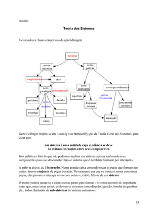 módulo

                                   Teoria dos Sistemas


localizadores: bases conceituais da aprendizagem




Gene Bellinger inspira-se em Ludwig von Bertalanffy, pai da Teoria Geral dos Sistemas, para
dizer que:

                    um sistema é uma entidade cuja existência se deve
                      às mútuas interações entre seus componentes.

Isso enfatiza o fato de que não podemos analisar um sistema apenas analisando seus
componentes pois isso descaracterizaria o sistema que é, também, formado por interações.

A palavra chave, aí, é interação. Numa grande caixa contendo todas as peças que formam um
motor, tem-se conjunto de peças isoladas. No momento em que se monta o motor com essas
peças, elas passam a interagir umas com outras e, então, fala-se de um sistema.

O motor poderá juntar-se a várias outras partes para formar o sistema automóvel; importante
notar que, entre essas partes, estão outros sistemas como direção, ignição, bomba de gasolina
etc., todos chamados de sub-sistemas do sistema automóvel.


                                                                                            38
 
