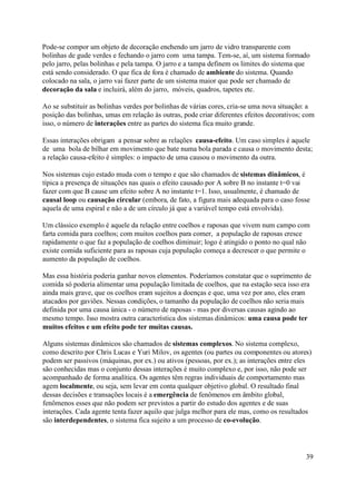 Pode-se compor um objeto de decoração enchendo um jarro de vidro transparente com
bolinhas de gude verdes e fechando o jarro com uma tampa. Tem-se, aí, um sistema formado
pelo jarro, pelas bolinhas e pela tampa. O jarro e a tampa definem os limites do sistema que
está sendo considerado. O que fica de fora é chamado de ambiente do sistema. Quando
colocado na sala, o jarro vai fazer parte de um sistema maior que pode ser chamado de
decoração da sala e incluirá, além do jarro, móveis, quadros, tapetes etc.

Ao se substituir as bolinhas verdes por bolinhas de várias cores, cria-se uma nova situação: a
posição das bolinhas, umas em relação às outras, pode criar diferentes efeitos decorativos; com
isso, o número de interações entre as partes do sistema fica muito grande.

Essas interações obrigam a pensar sobre as relações causa-efeito. Um caso simples é aquele
de uma bola de bilhar em movimento que bate numa bola parada e causa o movimento desta;
a relação causa-efeito é simples: o impacto de uma causou o movimento da outra.

Nos sistemas cujo estado muda com o tempo e que são chamados de sistemas dinâmicos, é
típica a presença de situações nas quais o efeito causado por A sobre B no instante t=0 vai
fazer com que B cause um efeito sobre A no instante t=1. Isso, usualmente, é chamado de
causal loop ou causação circular (embora, de fato, a figura mais adequada para o caso fosse
aquela de uma espiral e não a de um círculo já que a variável tempo está envolvida).

Um clássico exemplo é aquele da relação entre coelhos e raposas que vivem num campo com
farta comida para coelhos; com muitos coelhos para comer, a população de raposas cresce
rapidamente o que faz a população de coelhos diminuir; logo é atingido o ponto no qual não
existe comida suficiente para as raposas cuja população começa a decrescer o que permite o
aumento da população de coelhos.

Mas essa história poderia ganhar novos elementos. Poderíamos constatar que o suprimento de
comida só poderia alimentar uma população limitada de coelhos, que na estação seca isso era
ainda mais grave, que os coelhos eram sujeitos a doenças e que, uma vez por ano, eles eram
atacados por gaviões. Nessas condições, o tamanho da população de coelhos não seria mais
definida por uma causa única - o número de raposas - mas por diversas causas agindo ao
mesmo tempo. Isso mostra outra característica dos sistemas dinâmicos: uma causa pode ter
muitos efeitos e um efeito pode ter muitas causas.

Alguns sistemas dinâmicos são chamados de sistemas complexos. No sistema complexo,
como descrito por Chris Lucas e Yuri Milov, os agentes (ou partes ou componentes ou atores)
podem ser passivos (máquinas, por ex.) ou ativos (pessoas, por ex.); as interações entre eles
são conhecidas mas o conjunto dessas interações é muito complexo e, por isso, não pode ser
acompanhado de forma analítica. Os agentes têm regras individuais de comportamento mas
agem localmente, ou seja, sem levar em conta qualquer objetivo global. O resultado final
dessas decisões e transações locais é a emergência de fenômenos em âmbito global,
fenômenos esses que não podem ser previstos a partir do estudo dos agentes e de suas
interações. Cada agente tenta fazer aquilo que julga melhor para ele mas, como os resultados
são interdependentes, o sistema fica sujeito a um processo de co-evolução.




                                                                                            39
 