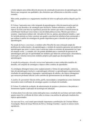 o leitor adquira uma sólida idéia do processo de construção de percursos de aprendizagem, dos
fatores que asseguram sua qualidade e dos elementos que influenciam as decisões a serem
tomadas.

Mais ainda, propõem-se o engajamento imediato do leitor na aplicação prática daquilo que for
lido.

O Volume I apresenta uma visão integrada da aprendizagem e fala da maneira pela qual ela
ocorre, de seu desenho e de estratégias para facilitá-la. Embora arbitrária, a escolha dos
tópicos foi feita com base na experiência pessoal dos autores que muito se beneficiaram da
contribuição trazida por esses temas a sua atividade prática na área. Mesmo que nomes e
assuntos importantes tenham sido deixados de fora ou, apenas, parcialmente tratados, o que
foi incluído permite ao leitor construir um quadro conceitual de referência bem estruturado e
que embase a análise de estratégias de grande importância para o desenho de percursos de
aprendizagem.

Na secção de bases conceituais, o módulo sobre filosofia faz uma colocação ampla do
problema do conhecimento e da aprendizagem; o módulo de memória apresenta um modelo de
aprendizagem que nem é o único, nem é aceito por todas as correntes de pensamento (se é que
tal situação existe...); contudo, ele é de grande utilidade para a construção de percursos de
aprendizagem pelo que foi aprofundado em módulos que falam de comunicação e dissonância;
motivação e sistemas mereceram módulos próprios pelo papel que desempenham na
aprendizagem.

A secção de pedagogia e desenho instrucional apresenta os mais conhecidos modelos de
desenho, um conjunto de estratégias e tópicos sobre a análise do aprendedor.

As estratégias abrangem temas como seqüenciamento e formas de apresentação, contextos,
tipos de aprendizagem (inclusive a aprendizagem informal e a aprendizagem organizacional),
resultados de aprendizagem, linguagem e aprendizagem de adultos; são tópicos abrangentes
que merecem profunda reflexão como caminho de aprimoramento da atividade pessoal.

A análise do aprendedor fala de estilos, perfis, necessidades e competências como elementos
necessários tanto à definição de estratégias quanto à avaliação de resultados.

O Volume II cuidará da avaliação, da administração de projetos e processos e das práticas e
ferramentas ligadas à aplicação da tecnologia em educação.

A leitura deste livro não tem contra-indicações mas o resultado de sua leitura será tanto melhor
quanto maior for a reflexão do leitor sobre os temas e sua análise de aplicação imediata dos
tópicos apresentados.

Ao usar este livro, você estará aproveitando importantes contribuições de Cristiana Mattos
Assumpção, Maria da Graça Moreira da Silva e Solange Giardino a quem os autores muito
agradecem.

fim




                                                                                                4
 