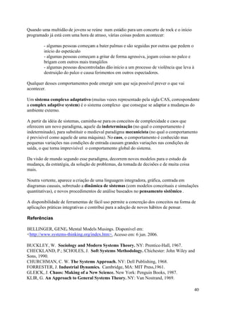 Quando uma multidão de jovens se reúne num estádio para um concerto de rock e o início
programado já está com uma hora de atraso, várias coisas podem acontecer:

         - algumas pessoas começam a bater palmas e são seguidas por outras que pedem o
         início do espetáculo
         - algumas pessoas começam a gritar de forma agressiva, jogam coisas no palco e
         brigam com outros mais tranqüilos
         - algumas pessoas descontroladas dão início a um processo de violência que leva à
         destruição do palco e causa ferimentos em outros espectadores.

Qualquer desses comportamentos pode emergir sem que seja possível prever o que vai
acontecer.

Um sistema complexo adaptativo (muitas vezes representado pela sigla CAS, correspondente
a complex adaptive system) é o sistema complexo que consegue se adaptar a mudanças do
ambiente externo.

A partir da idéia de sistemas, caminha-se para os conceitos de complexidade e caos que
oferecem um novo paradigma, aquele da indeterminação (no qual o comportamento é
indeterminado), para substituir o medieval paradigma mecanicista (no qual o comportamento
é previsível como aquele de uma máquina). No caos, o comportamento é conhecido mas
pequenas variações nas condições de entrada causam grandes variações nas condições de
saída, o que torna imprevisível o comportamento global do sistema.

Da visão de mundo segundo esse paradigma, decorrem novos modelos para o estudo da
mudança, da estratégia, da solução de problemas, da tomada de decisões e de muita coisa
mais.

Noutra vertente, aparece a criação de uma linguagem integradora, gráfica, centrada em
diagramas causais, sobretudo a dinâmica de sistemas (com modelos conceituais e simulações
quantitativas), e novos procedimentos de análise baseados no pensamento sistêmico .

A disponibilidade de ferramentas de fácil uso permite a concreção dos conceitos na forma de
aplicações práticas integrativas e contribui para a adoção de novos hábitos de pensar.

Referências

BELLINGER, GENE. Mental Models Musings. Disponível em:
<http://www.systems-thinking.org/index.htm>. Acesso em: 6 jun. 2006.

BUCKLEY, W. Sociology and Modern Systems Theory. NY: Prentice-Hall, 1967.
CHECKLAND, P.; SCHOLES, J. Soft Systems Methodology. Chichester: John Wiley and
Sons, 1990.
CHURCHMAN, C. W. The Systems Approach. NY: Dell Publishing, 1968.
FORRESTER, J. Industrial Dynamics. Cambridge, MA: MIT Press,1961.
GLEICK, J. Chaos: Making of a New Science. New York: Penguin Books, 1987.
KLIR, G. An Approach to General Systems Theory. NY: Van Nostrand, 1969.

                                                                                             40
 
