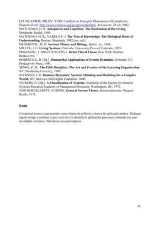 LUCAS, CHRIS; MILOV, YURI. Conflicts as Emergent Phenomena of Complexity.
Disponível em: http://www.calresco.org/group/conflict.htm. Acesso em: 28 set. 2002.
MATURANA, H. R. Autopoiesis and Cognition: The Realization of the Living.
Dordrecht: Reidel, 1980.
MATURANA H. R.; VARELA F. J. The Tree of Knowledge: The Biological Roots of
Understanding. Boston: Shambala, 1992 (rev. ed.).
MESAROVIC, M. D. Systems Theory and Biology. Berlin: xx,. 1968.
MILLER, J. G. Living Systems. Colorado: University Press of Colorado, 1995.
PRIGOGINE, I. AND STENGERS, I. Order Out of Chaos. New York: Bantam
Books,1984.
ROBERTS, E. B. [Ed.]. Managerial Applications of System Dynamics. Norwalk, CT:
Productivity Press, 1981.
SENGE, P. M.. The Fifth Discipline: The Art and Practice of the Learning Organization.
NY: Doubleday/Currency, 1990.
STERMAN, J. D. Business Dynamics: Systems Thinking and Modeling for a Complex
World. NY: McGraw-Hill Higher Education, 2000.
VICKERS, G. [Ed.]. A Classification of Systems. Yearbook of the Society for General
Systems Research/Academy of Management Research, Washington, DC, 1972.
VON BERTALANFFY, LUDWIG. General System Theory. Harmondsworth: Penguin
Books, 1973.


Coda

O material acima é apresentado como objeto de reflexão e busca de aplicação prática. Dedique
algum tempo a analisar o que você leu e a identificar aplicações para esse conteúdo em suas
atividades correntes. Não deixe isso para depois.




                                                                                         41
 