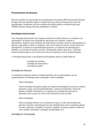 Procedimentos de Desenho


Diversos modelos de sistemização dos procedimentos de desenho (ISD- Instructional Systems
Design) oferecem caminhos lógicos e seqüenciais para o desenvolvimento de eventos de
aprendizagem. Geralmente, eles são variações do modelo genérico conhecido pela sigla
ADDIE (Analyse, Design, Develop, Implement, Evaluate).


Estratégias Instrucionais

Uma Estratégia Instrucional é um conjunto coerente de escolhas relativas ao conteúdo a ser
apresentado e às formas mais adequadas de apresentar esse conteúdo, orientar os
aprendedores, facilitar o processamento das informações recebidas, propiciar oportunidades de
praticar o aprendido e avaliar os resultados, tudo isso levando em conta as características dos
aprendedores, os objetivos de aprendizagem propostos, as condições de aprendizagem e
trabalho e as restrições de tempo e recursos. Sintetizando, pode-se dizer que a Estratégia
Instrucional preocupa-se com a forma mais eficaz de organizar eventos de aprendizagem.

A Estratégia Instrucional, como proposto por Reigeluth, pode ser subdividida em:

                  - estratégia de estrutura,
                  - estratégia de transmissão e
                  - estratégia de gestão.

Estratégia de Estrutura

A estratégia de estrutura cuida do conteúdo específico, de sua apresentação e de seu
seqüenciamento. Ela abrange macro-estratégias e micro-estratégias.

         Macro-Estratégias

         Macro-estratégia são aquelas ligadas aos aspectos de abrangência (conceitos centrais,
         princípios, regras, nível de aprofundamento, volume de informação, volume de
         prática, avaliação, feed-back etc.) e seqüência do conteúdo (do geral para o
         particular, passo a passo etc.) do evento instrucional como um todo.

         Micro-Estratégias

         Micro-estratégias referem-se aos elementos em que o evento será dividido para
         permitir e facilitar a aprendizagem tal como definida pelas macro-estratégias (planos
         de aulas, definições, exemplos, exercícios, trabalhos em grupo, projetos, estudos de
         caso, modelos, discussões, orientação do aprendedor etc.).

Estratégia de Transmissão




                                                                                            43
 