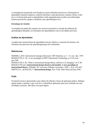 A estratégia de transmissão está focada nos meios utilizados para levar a informação ao
aprendedor (material impresso, material eletrônico, aulas presenciais, internet, fóruns, wikis
etc.) e na forma pela qual os aprendedores serão agrupados para receber essa informação
(classes presenciais, grupos a distância, auto-aprendizagem etc.).

Estratégia de Gestão

A estratégia de gestão diz respeito aos recursos necessários à criação do ambiente de
aprendizagem desejado e às interações dos aprendedores com as atividades previstas.


Análise do Aprendedor

A análise das características do aprendedor tem por objetivo o aumento da eficácia e da
eficiência dos processos de aprendizagem para ele construídos.


Referências

MERRILL, M.D. Instructional strategies that teach. CBT Solutions. p. 1 - 11, nov.-dec. 1997.
REIGELUTH, C. M.. A new paradigm of ISD? Educational Technology, p.13-20, mai.-
jun.1996.
REIGELUTH, C.M.. What is instructional-design theory, and how is it changing?. In: C.M.
REIGELUTH (ed.), Instructional-design theories and models: A new paradigm of
instructional theory, Hillsdale, NJ: Lawrence Erlbaum Associates, 1999. v. II, p. 425-459.
SMITH, P.L., & RAGAN, T. Instructional design. New York: John Wiley & Sons,1999.


Coda

O material acima é apresentado como objeto de reflexão e busca de aplicação prática. Dedique
algum tempo a analisar o que você leu e a identificar aplicações para esse conteúdo em suas
atividades correntes. Não deixe isso para depois.




                                                                                                 44
 