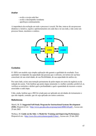 Avaliar

          - avalie e reveja cada fase
          - avalie o desempenho resultante
          - aperfeiçoe continuamente.

A importância da avaliação em todo o processo é crucial. De fato, trata-se de um processo
dinâmico e iterativo, sujeito a aprimoramentos em cada fase e no seu todo, e não como um
processo linear, mecânico e estático.




Cuidados

O ISD é um modelo cuja simples aplicação não garante a qualidade do resultado. Essa
qualidade vai depender da capacidade das pessoas que o utilizam, em termos de sua base
conceitual, de sua criatividade, de sua flexibilidade, de sua capacidade de análise etc.

Por outro lado, existe uma tentação permanente de pular etapas em nome da urgência ou da
redução de custos. Vale lembrar que pular etapas raramente é o melhor caminho; preferível, aí,
verificar as restrições e definir qual a profundidade e qual a quantidade de recursos a serem
associadas a cada etapa.

Cabe, ainda, lembrar que o ISD foi criado para ser aplicado em atividades de treinamento o
que não impede, contudo, que ele seja aplicado em outros contextos.

Referências

Merril, M. D. Suggested Self-Study Program for Instructional Systems Development
(ISD). Disponível em: <http://www.gse.pku.edu.cn/qwang/main/IDREAD.pdf>. Acesso em:
29 abr.2003

Wallace, M. Guide on the Side: A Model for Training and Improving Performance.
Disponível em: <http://www.llrx.com/columns/guide33.htm>. Acesso em: 29 abr.2003



                                                                                             47
 