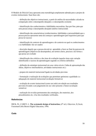 O Modelo de Dick & Carey apresenta uma metodologia amplamente adotada para o projeto de
eventos instrucionais. Suas fases são:

        - definição dos objetivos instrucionais, a partir de análise de necessidades calcada na
        comparação entre o desempenho desejado e o desempenho existente

        - identificação dos conhecimentos e habilidades necessárias, fase por fase, para que
        uma pessoa atinja o desempenho desejado (análise instrucional)

        - identificação das características (conhecimentos, habilidades e personalidade) que a
        pessoa precisa apresentar antes de começar a aprendizagem (pré-requisitos) para que
        possa ter sucesso

        - identificação do contexto de aprendizagem e do contexto no qual os conhecimentos
        e as habilidades vão ser usados

        - descrição daquilo que a pessoa deverá ter aprendido a fazer ao final do percurso de
        aprendizagem (objetivos de desempenho), em termos claros, precisos e de forma a
        que possa ser avaliado

        - identificação dos critérios e dos itens de avaliação (aqueles itens cuja variação
        identificarão o sucesso da aprendizagem segundo os critérios definidos)

        - definição da estratégia instrucional em seus vários níveis ( linha de apresentação das
        idéias, objetivos intermediários, atividades instrucionais etc.)

        - preparo do material instrucional ligado às atividades previstas

        - formatação e realização de avaliações que permitam aprimorar a qualidade e a
        adequação do material instrucional (avaliação formativa)

        - avaliação do evento instrucional (como um todo) em relação aos resultados
        previstos levando a um julgamento de seu valor presente e futuro (avaliação
        somativa)

        - realização de revisões permanentes das estratégias, dos materiais, dos
        procedimentos etc. à luz dos resultados verificados.

Referências

DICK, W.; CAREY, L. The systematic design of instruction. (4th ed.). Glenview, IL:Scott,
Foresman/Little Brown Higher Education, 1996.


Coda




                                                                                              50
 