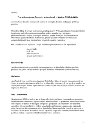 módulo

         Procedimentos de Desenho Instrucional: o Modelo R2D2 de Willis

localizadores: desenho instrucional, teorias da instrução, didática, pedagogia, gestão de
projetos


O modelo R2D2 de projeto instrucional, criado por Jerry Willis, propõe uma forma de trabalho
iterativo na qual todos os atores (pessoal de projeto, usuários etc.) interagem
permanentemente e podem, a qualquer momento, propor alterações de qualquer ordem.
Decorre daí que as atividades de definição, projeto e desenvolvimento são realizadas
concomitantemente e de maneira tanto progressiva quanto regressiva.

O R2D2 (Recursive, Reflective Design and Development) baseia-se em 4 princípios:

                   - iteratividade
                   - reflexão
                   - não-linearidade
                   - projeto participativo.


Iteratividade

A ação se desenvolve em espiral já que qualquer aspecto do trabalho (decisão, produto,
processo etc.) pode ser reestudado a qualquer momento (tantas vezes quantas desejado).


Reflexão

A reflexão é vista como ferramenta central de trabalho. Idéias devem ser buscadas em várias
fontes, sejam elas objetivas ou subjetivas, e submetidas a intensa reflexão que leve ou não a sua
aceitação e adoção. Assim, o processo será conduzido por esses esforços de reflexão e não por
regras pré-definidas.


Não - linearidade

No quadro do R2D2, o projeto não se desenvolve de forma linear, começando por um ponto
bem definido e caminhando segundo etapas préestabelecidas. A proposta é aquela de se definir
um conjunto de pontos de passagem obrigatória que podem ser percorridos por diferentes
caminhos. Mesmo os objetivos podem ser definidos ao longo do processo, não precisando
estar claramente determinados no início do trabalho. Na mesma linha, o modelo não prevê a
existência de um plano de trabalho inicial: é possível eleger uma entre várias atividades como
ponto de partida e seguir escolhendo um entre vários caminhos.




                                                                                             52
 