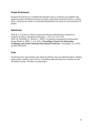 Projeto Participativo

O projeto final deverá ser o resultado das interações entre os elementos que compõem uma
equipe de projeto formada por gestores do projeto, especialistas professores/tutores e usuários
finais. A presença de usuários é considerada fundamental como forma de contextualização do
projeto.


Referências

WILLIS, J. A recursive, reflective instructional design model based on constructivist-
interpretivist theory. Educational Technology , v.35, n.6, p. 5-23, 1955.
JOST, M.; MUMMA, P.; WILLIS, J. R2D2: A Constructivist/Interpretivist Instructional
Design Model. In PRICE, J. et al. (Eds.), Proceedings of Society for Information
Technology and Teacher Education International Conference. Chesapeake, VA: AACE
(p.1489-1494),1999.


Coda

O material acima é apresentado como objeto de reflexão e busca de aplicação prática. Dedique
algum tempo a analisar o que você leu e a identificar aplicações para esse conteúdo em suas
atividades correntes. Não deixe isso para depois.




                                                                                             53
 