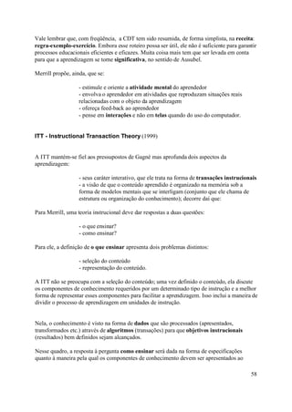Vale lembrar que, com freqüência, a CDT tem sido resumida, de forma simplista, na receita:
regra-exemplo-exercício. Embora esse roteiro possa ser útil, ele não é suficiente para garantir
processos educacionais eficientes e eficazes. Muita coisa mais tem que ser levada em conta
para que a aprendizagem se torne significativa, no sentido de Ausubel.

Merrill propõe, ainda, que se:

                   - estimule e oriente a atividade mental do aprendedor
                   - envolva o aprendedor em atividades que reproduzam situações reais
                   relacionadas com o objeto da aprendizagem
                   - ofereça feed-back ao aprendedor
                   - pense em interações e não em telas quando do uso do computador.


ITT - Instructional Transaction Theory (1999)


A ITT mantém-se fiel aos pressupostos de Gagné mas aprofunda dois aspectos da
aprendizagem:

                   - seus caráter interativo, que ele trata na forma de transações instrucionais
                   - a visão de que o conteúdo aprendido é organizado na memória sob a
                   forma de modelos mentais que se interligam (conjunto que ele chama de
                   estrutura ou organização do conhecimento); decorre daí que:

Para Merrill, uma teoria instrucional deve dar respostas a duas questões:

                   - o que ensinar?
                   - como ensinar?

Para ele, a definição de o que ensinar apresenta dois problemas distintos:

                   - seleção do conteúdo
                   - representação do conteúdo.

A ITT não se preocupa com a seleção do conteúdo; uma vez definido o conteúdo, ela discute
os componentes de conhecimento requeridos por um determinado tipo de instrução e a melhor
forma de representar esses componentes para facilitar a aprendizagem. Isso inclui a maneira de
dividir o processo de aprendizagem em unidades de instrução.


Nela, o conhecimento é visto na forma de dados que são processados (apresentados,
transformados etc.) através de algoritmos (transações) para que objetivos instrucionais
(resultados) bem definidos sejam alcançados.

Nesse quadro, a resposta à pergunta como ensinar será dada na forma de especificações
quanto à maneira pela qual os componentes de conhecimento devem ser apresentados ao

                                                                                             58
 