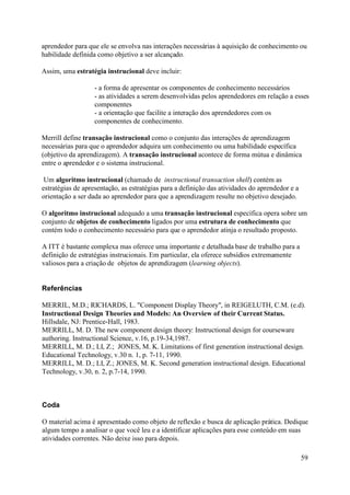 aprendedor para que ele se envolva nas interações necessárias à aquisição de conhecimento ou
habilidade definida como objetivo a ser alcançado.

Assim, uma estratégia instrucional deve incluir:

                   - a forma de apresentar os componentes de conhecimento necessários
                   - as atividades a serem desenvolvidas pelos aprendedores em relação a esses
                   componentes
                   - a orientação que facilite a interação dos aprendedores com os
                   componentes de conhecimento.

Merrill define transação instrucional como o conjunto das interações de aprendizagem
necessárias para que o aprendedor adquira um conhecimento ou uma habilidade específica
(objetivo da aprendizagem). A transação instrucional acontece de forma mútua e dinâmica
entre o aprendedor e o sistema instrucional.

 Um algoritmo instrucional (chamado de instructional transaction shell) contém as
estratégias de apresentação, as estratégias para a definição das atividades do aprendedor e a
orientação a ser dada ao aprendedor para que a aprendizagem resulte no objetivo desejado.

O algoritmo instrucional adequado a uma transação instrucional específica opera sobre um
conjunto de objetos de conhecimento ligados por uma estrutura de conhecimento que
contém todo o conhecimento necessário para que o aprendedor atinja o resultado proposto.

A ITT é bastante complexa mas oferece uma importante e detalhada base de trabalho para a
definição de estratégias instrucionais. Em particular, ela oferece subsídios extremamente
valiosos para a criação de objetos de aprendizagem (learning objects).


Referências

MERRIL, M.D.; RICHARDS, L. "Component Display Theory", in REIGELUTH, C.M. (e.d).
Instructional Design Theories and Models: An Overview of their Current Status.
Hillsdale, NJ: Prentice-Hall, 1983.
MERRILL, M. D. The new component design theory: Instructional design for courseware
authoring. Instructional Science, v.16, p.19-34,1987.
MERRILL, M. D.; LI, Z.; JONES, M. K. Limitations of first generation instructional design.
Educational Technology, v.30 n. 1, p. 7-11, 1990.
MERRILL, M. D.; LI, Z.; JONES, M. K. Second generation instructional design. Educational
Technology, v.30, n. 2, p.7-14, 1990.



Coda

O material acima é apresentado como objeto de reflexão e busca de aplicação prática. Dedique
algum tempo a analisar o que você leu e a identificar aplicações para esse conteúdo em suas
atividades correntes. Não deixe isso para depois.

                                                                                                59
 