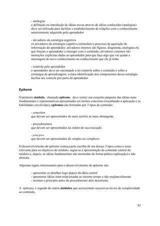 - analogias
         a definição ou introdução de idéias novas através de idéias conhecidas (analogias)
         deve ser utilizada para facilitar o estabelecimento de relações com o conhecimento
         anteriormente adquirido pelo aprendedor

         - ativadores da estratégia cognitiva
         os ativadores da estratégia cognitiva estimulam o processo de aquisição de
         informação do aprendedor; ativadores internos são figuras, diagramas, analogias etc.
         que forçam o aprendedor a interagir com o conteúdo; ativadores externos são
         instruções explícitas dadas ao aprendedor para que faça algo que vai ajudar a
         ancoragem do novo conhecimento no conhecimento que ele já tinha

         - controle pelo aprendedor
         o aprendedor deve ser encorajado a ter controle sobre o conteúdo e sobre a
         estratégia de aprendizagem; a clara identificação dos componentes dessa estratégia
         facilita seu controle por parte do aprendedor.


Epítome

O primeiro módulo, chamado epítome, deve conter um conjunto pequeno das idéias mais
fundamentais e representativas apresentadas em termos concretos (ressaltando a aplicação e as
habilidades envolvidas); epítomes são formadas por 3 tipos de conteúdo:

         - conceitos
         que devem ser apresentados do mais restrito ao mais abrangente

         - procedimentos
         que devem ser apresentados na ordem de sua execução

         - princípios
         que devem ser apresentados do simples ao complexo.

O desenvolvimento da epítome começa pela escolha de um desses 3 tipos como o mais
relevante para os objetivos do módulo; segue-se a apresentação do conteúdo central do
módulo e, depois, as idéias fundamentais são mostradas de forma prática (aplicação) e não
abstrata.

Algumas regras interessantes para o desenvolvimento da epítome são:

         - apresentar os detalhes logo depois da idéia central
         - apresentar idéias inter-relacionadas ao mesmo tempo e não seqüencialmente
         - mostrar o princípio antes do procedimento dele decorrente.

A epítome, é seguida de outros módulos que acrescentam sucessivos níveis de complexidade
ao conteúdo.



                                                                                              62
 