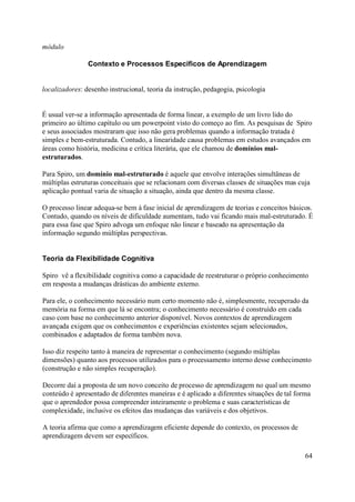 módulo

                Contexto e Processos Específicos de Aprendizagem


localizadores: desenho instrucional, teoria da instrução, pedagogia, psicologia


É usual ver-se a informação apresentada de forma linear, a exemplo de um livro lido do
primeiro ao último capítulo ou um powerpoint visto do começo ao fim. As pesquisas de Spiro
e seus associados mostraram que isso não gera problemas quando a informação tratada é
simples e bem-estruturada. Contudo, a linearidade causa problemas em estudos avançados em
áreas como história, medicina e crítica literária, que ele chamou de domínios mal-
estruturados.

Para Spiro, um domínio mal-estruturado é aquele que envolve interações simultâneas de
múltiplas estruturas conceituais que se relacionam com diversas classes de situações mas cuja
aplicação pontual varia de situação a situação, ainda que dentro da mesma classe.

O processo linear adequa-se bem à fase inicial de aprendizagem de teorias e conceitos básicos.
Contudo, quando os níveis de dificuldade aumentam, tudo vai ficando mais mal-estruturado. É
para essa fase que Spiro advoga um enfoque não linear e baseado na apresentação da
informação segundo múltiplas perspectivas.


Teoria da Flexibilidade Cognitiva

Spiro vê a flexibilidade cognitiva como a capacidade de reestruturar o próprio conhecimento
em resposta a mudanças drásticas do ambiente externo.

Para ele, o conhecimento necessário num certo momento não é, simplesmente, recuperado da
memória na forma em que lá se encontra; o conhecimento necessário é construído em cada
caso com base no conhecimento anterior disponível. Novos contextos de aprendizagem
avançada exigem que os conhecimentos e experiências existentes sejam selecionados,
combinados e adaptados de forma também nova.

Isso diz respeito tanto à maneira de representar o conhecimento (segundo múltiplas
dimensões) quanto aos processos utilizados para o processamento interno desse conhecimento
(construção e não simples recuperação).

Decorre daí a proposta de um novo conceito de processo de aprendizagem no qual um mesmo
conteúdo é apresentado de diferentes maneiras e é aplicado a diferentes situações de tal forma
que o aprendedor possa compreender inteiramente o problema e suas características de
complexidade, inclusive os efeitos das mudanças das variáveis e dos objetivos.

A teoria afirma que como a aprendizagem eficiente depende do contexto, os processos de
aprendizagem devem ser específicos.

                                                                                            64
 