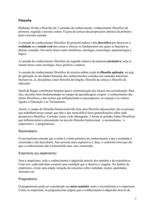 Filosofia

Dolhenty divide a filosofia em 3 camadas de conhecimento: conhecimento filosófico de
primeira, segunda e terceira ordem. O grau de certeza das proposições diminui da primeira
para a terceira camada.

A camada do conhecimento filosófico de primeira ordem é dita descritiva por descrever a
realidade ou o estado real das coisas e oferece os fundamentos nos quais se baseiam as
demais camadas. Ela inclui áreas como metafísica, ontologia, cosmologia, epistemologia e
lógica.

A camada do conhecimento filosófico de segunda ordem é de natureza normativa; nela se
situam áreas como axiologia, ética, política e estética.

A camada do conhecimento filosófico de terceira ordem cuida da filosofia aplicada, ou seja,
da aplicação às atividades humanas dos conhecimentos contidos nas camadas anteriores.
Incluem-se, aí, disciplinas como filosofia da religião, filosofia da ciência e filosofia da
educação.

Smith & Ragan contribuem bastante para a sistematização dos fatores em consideração. Para
eles, decisões bem fundamentadas no campo da aprendizagem exigem o conhecimento das
linhas filosóficas e das teorias que influenciaram os pressupostos, as crenças e os valores
ligados à Educação e ao Treinamento.

Assim, o campo do Desenho Instrucional não teria uma filosofia educacional; são as pessoas
que trabalham nesse campo que têm o que torna difícil fazer generalizações sobre cada
perspectiva filosófica. Contudo, numa visão abrangente, 3 foram as grandes linhas filosóficas
que influenciaram o pensamento na área do Desenho Instrucional: o racionalismo, o
empirismo e o pragmatismo.

Racionalismo

O racionalismo entende que a razão é a fonte primária de conhecimento e que a realidade é
construída e não descoberta. Sua corrente mais expressiva é, hoje, o construtivismo que diz
que o conhecimento não é transmitido mas, sim, construído.

Empirismo (ou objetivismo)

Para o empirismo, todo o conhecimento é adquirido através dos sentidos e da experiência.
Com isso, cada indivíduo constrói uma realidade que é objetiva e singular. No âmbito do
empirismo, existe uma ampla variação de conceitos sobre realidade, mente, qualidades
inerentes etc.

Pragmatismo

O pragmatismo pode ser considerado um meio caminho entre o racionalismo e o empirismo.
Como os empiristas, os pragmaticistas julgam que o conhecimento é adquirido através da

                                                                                              7
 
