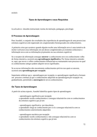 módulo


                      Tipos de Aprendizagem e seus Requisitos



localizadores: desenho instrucional, teorias da instrução, pedagogia, psicologia


O Processo de Aprendizagem

Para Ausubel, o conjunto dos resultados das experiências de aprendizagem de uma pessoa (sua
estrutura cognitiva) está organizado em conglomerados hierarquizados de conhecimentos.

A primeira coisa que acontece quando alguém recebe uma informação nova é uma tentativa de
incluir (subsume) essa informação em um desses conglomerados já existentes (relacionar a
informação nova com as informações já presentes na sua estrutura cognitiva).

Se o receptor da informação consegue ancorar o conhecimento novo no conhecimento velho
de forma interativa, ocorrerá uma aprendizagem significativa. Por forma interativa entende-
se, aqui, que novos e velhos conhecimentos influenciam-se mutuamente num processo no qual
os conhecimentos antigos podem adquirir novos significados.

Se as novas informações não encontrarem conhecimentos prévios nos quais se ancorar,
ocorrerá uma aprendizagem por recepção.

Importante enfatizar que a aprendizagem por recepção e a aprendizagem significativa formam
um processo contínuo já que o conhecimento adquirido na aprendizagem por recepção vai,
gradualmente, permitindo a ancoragem de novos conhecimentos.


Os Tipos de Aprendizagem

A partir do acima exposto, Ausubel identifica quatro tipos de aprendizagem:

         - aprendizagem significativa por recepção
         o aprendedor recebe conhecimentos e consegue relacioná-los com os conhecimentos
         da estrutura cognitiva que já tem

         - aprendizagem significativa por descoberta
         o aprendedor chega ao conhecimento por si só e consegue relacioná-lo com os
         conhecimentos anteriormente adquiridos

         - aprendizagem mecânica por recepção
         o aprendedor recebe conhecimentos e não consegue relacioná-los com os
         conhecimentos da estrutura cognitiva que já tem

                                                                                        72
 