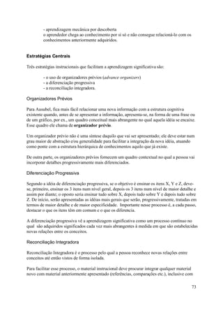 - aprendizagem mecânica por descoberta
         o aprendedor chega ao conhecimento por si só e não consegue relacioná-lo com os
         conhecimentos anteriormente adquiridos.


Estratégias Centrais

Três estratégias instrucionais que facilitam a aprendizagem significativa são:

         - o uso de organizadores prévios (advance organizers)
         - a diferenciação progressiva
         - a reconciliação integradora.

Organizadores Prévios

Para Ausubel, fica mais fácil relacionar uma nova informação com a estrutura cognitiva
existente quando, antes de se apresentar a informação, apresenta-se, na forma de uma frase ou
de um gráfico, por ex., um quadro conceitual mais abrangente no qual aquela idéia se encaixe.
Esse quadro ele chama de organizador prévio.

Um organizador prévio não é uma síntese daquilo que vai ser apresentado; ele deve estar num
grau maior de abstração e/ou generalidade para facilitar a integração da nova idéia, atuando
como ponte com a estrutura hierárquica de conhecimentos aquilo que já existe.

De outra parte, os organizadores prévios fornecem um quadro contextual no qual a pessoa vai
incorporar detalhes progressivamente mais diferenciados.

Diferenciação Progressiva

Segundo a idéia de diferenciação progressiva, se o objetivo é ensinar os itens X, Y e Z, deve-
se, primeiro, ensinar os 3 itens num nível geral, depois os 3 itens num nível de maior detalhe e
assim por diante; o oposto seria ensinar tudo sobre X, depois tudo sobre Y e depois tudo sobre
Z. De início, serão apresentadas as idéias mais gerais que serão, progressivamente, tratadas em
termos de maior detalhe e de maior especificidade. Importante nesse processo é, a cada passo,
destacar o que os itens têm em comum e o que os diferencia.

A diferenciação progressiva vê a aprendizagem significativa como um processo contínuo no
qual são adquiridos significados cada vez mais abrangentes à medida em que são estabelecidas
novas relações entre os conceitos.

Reconciliação Integradora

Reconciliação Integradora é o processo pelo qual a pessoa reconhece novas relações entre
conceitos até então vistos de forma isolada.

Para facilitar esse processo, o material instrucional deve procurar integrar qualquer material
novo com material anteriormente apresentado (referências, comparações etc.), inclusive com

                                                                                             73
 