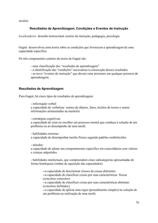 módulo

         Resultados de Aprendizagem, Condições e Eventos de Instrução

localizadores: desenho instrucional, teorias da instrução, pedagogia, psicologia


Gagné desenvolveu uma teoria sobre as condições que favorecem a aprendizagem de uma
capacidade específica.

Os três componentes centrais da teoria de Gagné são:

         - uma classificação dos “resultados de aprendizagem”
         - a identificação das “condições” necessárias à consecução desses resultados
         - os nove “eventos de instrução” que devem estar presentes em qualquer percurso de
         aprendizagem.


Resultados de Aprendizagem

Para Gagné, há cinco tipos de resultados de aprendizagem:

         - informação verbal:
         a capacidade de verbalizar nomes de objetos, fatos, trechos de textos e outras
         informações armazenadas na memória

         - estratégias cognitivas:
         a capacidade de criar ou escolher um processo mental que conduza à solução de um
         problema ou ao desempenho de uma tarefa

         - habilidades motoras:
         a capacidade de desempenhar tarefas físicas segundo padrões estabelecidos

         - atitudes:
         a capacidade de adotar um comportamento específico em concordância com valores
         e crenças adquiridos

         - habilidades intelectuais, que compreendem cinco subcategorias apresentadas de
         forma hierárquica (ordem de aquisição das capacidades):

                   --a capacidade de discriminar classes de coisas diferentes
                   --a capacidade de classificar coisas por suas características físicas
                   (conceitos concretos)
                   --a capacidade de classificar coisas por suas características abstratas
                   (conceitos definidos)
                   --a capacidade de aplicar uma regra (procedimento simples) na solução de
                   um problema ou realização de uma tarefa

                                                                                           76
 