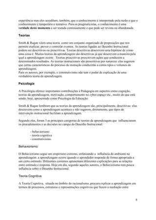 experiência mas eles acreditam, também, que o conhecimento é interpretado pela razão e que o
conhecimento é temporário e tentativo. Para os pragmaticistas, o conhecimento é uma
verdade deste momento a ser testada continuamente e que pode ser revista ou abandonada.

Teorias

Smith & Ragan vêem uma teoria como um conjunto organizado de proposições que nos
permite explicar, prever e controlar eventos. As teorias ligadas ao Desenho Instrucional
podem ser descritivas ou prescritivas. Teorias descritivas descrevem uma hipótese de como
uma coisa é. Muitas teorias da aprendizagem são descritivas já que descrevem a maneira pela
qual a aprendizagem ocorre. Teorias prescritivas prescrevem ações que conduzem a
determinados resultados. As teorias instrucionais são prescritivas por natureza: elas sugerem
que certas características do processo de instrução conduzirão a certos tipos e volumes de
aprendizagem.
Para os autores, por exemplo, o construtivismo não tem o poder de explicação de uma
verdadeira teoria da aprendizagem.

Psicologia

A Psicologia oferece importantes contribuições à Pedagogia em aspectos como cognição,
teorias da aprendizagem, motivação, comportamento no cyber-espaço etc., muito do que está
sendo, hoje, apresentado como Psicologia da Educação.

Smith & Ragan lembram que as teorias da aprendizagem são, principalmente, descritivas: elas
descrevem como a aprendizagem acontece e não sugerem, diretamente, que tipos de
intervenção instrucional facilitam a aprendizagem.

Segundo eles, foram 3 as principais categorias de teorias da aprendizagem que influenciaram
os procedimentos e as decisões no campo do Desenho Instrucional:

          - behaviorismo
          - teoria cognitiva
          - construtivismo.

Behaviorismo

O Behaviorismo segue um empirismo extremo, enfatizando a influência do ambiente na
aprendizagem: a aprendizagem ocorre quando o aprendedor responde de forma apropriada a
um certo estímulo. Diferentes correntes apresentam diferentes explicações para as relações
entre estímulo e resposta. Hoje em dia, segundo aqueles autores, o Behaviorismo tem pouca
influência sobre o Desenho Instrucional.

Teoria Cognitiva

A Teoria Cognitiva, situada no âmbito do racionalismo, procura explicar a aprendizagem em
termos de processos, estruturas e representações cognitivas que fazem a mediação entre



                                                                                                8
 