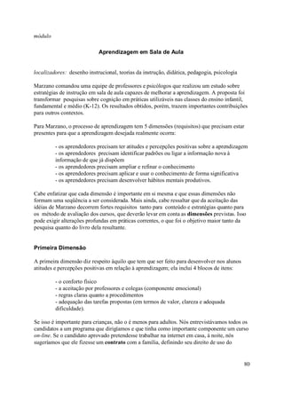 módulo

                            Aprendizagem em Sala de Aula


localizadores: desenho instrucional, teorias da instrução, didática, pedagogia, psicologia

Marzano comandou uma equipe de professores e psicólogos que realizou um estudo sobre
estratégias de instrução em sala de aula capazes de melhorar a aprendizagem. A proposta foi
transformar pesquisas sobre cognição em práticas utilizáveis nas classes do ensino infantil,
fundamental e médio (K-12). Os resultados obtidos, porém, trazem importantes contribuições
para outros contextos.

Para Marzano, o processo de aprendizagem tem 5 dimensões (requisitos) que precisam estar
presentes para que a aprendizagem desejada realmente ocorra:

         - os aprendedores precisam ter atitudes e percepções positivas sobre a aprendizagem
         - os aprendedores precisam identificar padrões ou ligar a informação nova à
         informação de que já dispõem
         - os aprendedores precisam ampliar e refinar o conhecimento
         - os aprendedores precisam aplicar e usar o conhecimento de forma significativa
         - os aprendedores precisam desenvolver hábitos mentais produtivos.

Cabe enfatizar que cada dimensão é importante em si mesma e que essas dimensões não
formam uma seqüência a ser considerada. Mais ainda, cabe ressaltar que da aceitação das
idéias de Marzano decorrem fortes requisitos tanto para conteúdo e estratégias quanto para
os método de avaliação dos cursos, que deverão levar em conta as dimensões previstas. Isso
pode exigir alterações profundas em práticas correntes, o que foi o objetivo maior tanto da
pesquisa quanto do livro dela resultante.


Primeira Dimensão

A primeira dimensão diz respeito àquilo que tem que ser feito para desenvolver nos alunos
atitudes e percepções positivas em relação à aprendizagem; ela inclui 4 blocos de itens:

         - o conforto físico
         - a aceitação por professores e colegas (componente emocional)
         - regras claras quanto a procedimentos
         - adequação das tarefas propostas (em termos de valor, clareza e adequada
         dificuldade).

Se isso é importante para crianças, não o é menos para adultos. Nós entrevistávamos todos os
candidatos a um programa que dirigíamos e que tinha como importante componente um curso
on-line. Se o candidato aprovado pretendesse trabalhar na internet em casa, à noite, nós
sugeríamos que ele fizesse um contrato com a família, definindo seu direito de uso do


                                                                                             80
 
