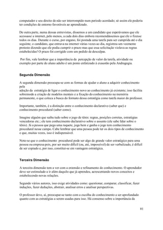 computador e seu direito de não ser interrompido num período acordado; só assim ele poderia
ter condições de entorno favoráveis ao aprendizado.

De outra parte, numa dessas entrevistas, dissemos a um candidato que esperávamos que ele
acessasse a internet, pelo menos, a cada dois dias embora recomendássemos que ele o fizesse
todos os dias. Durante o curso, por engano, foi postada uma tarefa para ser cumprida até o dia
seguinte; o candidato, que entrava na internet várias vezes ao dia, registrou um veemente
protesto dizendo que ele podia cumprir o prazo mas que essa solicitação violava as regras
estabelecidas! O prazo foi corrigido com um pedido de desculpas.

 Por fim, vale lembrar que a importância da percepção de valor da tarefa, atividade ou
exemplo por parte do aluno adulto é um ponto enfatizado à exaustão pela Andragogia.


Segunda Dimensão

A segunda dimensão preocupa-se com as formas de ajudar o aluno a adquirir conhecimento
pela
adoção da estratégia de ligar o conhecimento novo ao conhecimento já existente; isso facilita
sobremodo a criação de modelos mentais e a fixação do conhecimento na memória
permanente, o que coloca a busca do formato dessa estratégia como tarefa maior do professor.

Importante, também, é a distinção entre o conhecimento declarativo (saber que) e
conhecimento procedural (saber como).

Imagine alguém que saiba tudo sobre o jogo de tênis: regras, posições corretas, estratégias
vencedoras etc.; ele tem conhecimento declarativo sobre o assunto (ele sabe falar sobre o
tênis). Já a pessoa que pega uma raquete, joga bem e ganha o jogo tem conhecimento
procedural nesse campo. Cabe lembrar que uma pessoa pode ter os dois tipos de conhecimento
e que, muitas vezes, isso é indispensável.

Note-se que o conhecimento procedural pode ser algo de grande valor estratégico para uma
pessoa ou empresa pois, por ser muito difícil (ou, até, impossível) de ser verbalizado, é difícil
de ser copiado e, por isso, constitui-se em vantagem estratégica.


Terceira Dimensão

A terceira dimensão tem a ver com a extensão e refinamento do conhecimento. O aprendedor
deve ser estimulado a ir além daquilo que já aprendeu, acrescentando novos conceitos e
estabelecendo novas relações.

Segundo vários autores, isso exige atividades como: questionar, comparar, classificar, fazer
induções, fazer deduções, abstrair, analisar erros e analisar perspectivas.

O professor deve, aí, preocupar-se tanto com a escolha do conhecimento a ser aprofundado
quanto com as estratégias a serem usadas para isso. Há consenso sobre a importância da


                                                                                               81
 