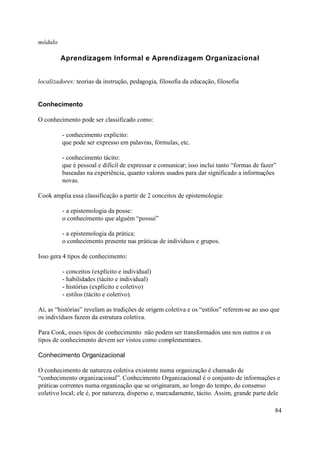 módulo

         Aprendizagem Informal e Aprendizagem Organizacional


localizadores: teorias da instrução, pedagogia, filosofia da educação, filosofia


Conhecimento

O conhecimento pode ser classificado como:

         - conhecimento explícito:
         que pode ser expresso em palavras, fórmulas, etc.

         - conhecimento tácito:
         que é pessoal e difícil de expressar e comunicar; isso inclui tanto “formas de fazer”
         baseadas na experiência, quanto valores usados para dar significado a informações
         novas.

Cook amplia essa classificação a partir de 2 conceitos de epistemologia:

         - a epistemologia da posse:
         o conhecimento que alguém “possui”

         - a epistemologia da prática:
         o conhecimento presente nas práticas de indivíduos e grupos.

Isso gera 4 tipos de conhecimento:

         - conceitos (explícito e individual)
         - habilidades (tácito e individual)
         - histórias (explícito e coletivo)
         - estilos (tácito e coletivo).

Aí, as “histórias” revelam as tradições de origem coletiva e os “estilos” referem-se ao uso que
os indivíduos fazem da estrutura coletiva.

Para Cook, esses tipos de conhecimento não podem ser transformados uns nos outros e os
tipos de conhecimento devem ser vistos como complementares.

Conhecimento Organizacional

O conhecimento de natureza coletiva existente numa organização é chamado de
“conhecimento organizacional”. Conhecimento Organizacional é o conjunto de informações e
práticas correntes numa organização que se originaram, ao longo do tempo, do consenso
coletivo local; ele é, por natureza, disperso e, marcadamente, tácito. Assim, grande parte dele

                                                                                             84
 