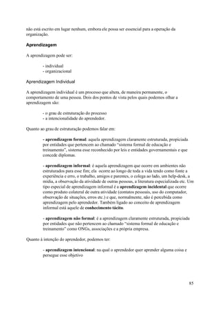 não está escrito em lugar nenhum, embora ele possa ser essencial para a operação da
organização.

Aprendizagem

A aprendizagem pode ser:

         - individual
         - organizacional

Aprendizagem Individual

A aprendizagem individual é um processo que altera, de maneira permanente, o
comportamento de uma pessoa. Dois dos pontos de vista pelos quais podemos olhar a
aprendizagem são:

         - o grau de estruturação do processo
         - a intencionalidade do aprendedor.

Quanto ao grau de estruturação podemos falar em:

         - aprendizagem formal: aquela aprendizagem claramente estruturada, propiciada
         por entidades que pertencem ao chamado “sistema formal de educação e
         treinamento”, sistema esse reconhecido por leis e entidades governamentais e que
         concede diplomas.

         - aprendizagem informal: é aquela aprendizagem que ocorre em ambientes não
         estruturados para esse fim; ela ocorre ao longo de toda a vida tendo como fonte a
         experiência e erro, o trabalho, amigos e parentes, o colega ao lado, um help-desk, a
         mídia, a observação da atividade de outras pessoas, a literatura especializada etc. Um
         tipo especial de aprendizagem informal é a aprendizagem incidental que ocorre
         como produto colateral de outra atividade (contatos pessoais, uso do computador,
         observação de situações, erros etc.) e que, normalmente, não é percebida como
         aprendizagem pelo aprendedor. Também ligado ao conceito de aprendizagem
         informal está aquele de conhecimento tácito.

         - aprendizagem não formal: é a aprendizagem claramente estruturada, propiciada
         por entidades que não pertencem ao chamado “sistema formal de educação e
         treinamento” como ONGs, associações e a própria empresa.

Quanto à intenção do aprendedor, podemos ter:

         - aprendizagem intencional: na qual o aprendedor quer aprender alguma coisa e
         persegue esse objetivo




                                                                                            85
 