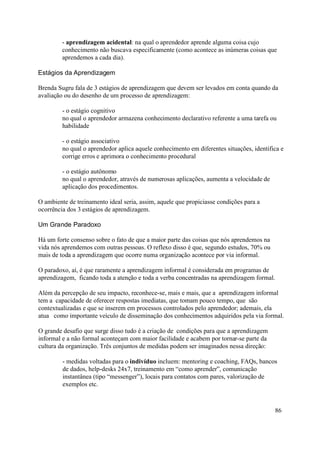 - aprendizagem acidental: na qual o aprendedor aprende alguma coisa cujo
         conhecimento não buscava especificamente (como acontece as inúmeras coisas que
         aprendemos a cada dia).

Estágios da Aprendizagem

Brenda Sugru fala de 3 estágios de aprendizagem que devem ser levados em conta quando da
avaliação ou do desenho de um processo de aprendizagem:

         - o estágio cognitivo
         no qual o aprendedor armazena conhecimento declarativo referente a uma tarefa ou
         habilidade

         - o estágio associativo
         no qual o aprendedor aplica aquele conhecimento em diferentes situações, identifica e
         corrige erros e aprimora o conhecimento procedural

         - o estágio autônomo
         no qual o aprendedor, através de numerosas aplicações, aumenta a velocidade de
         aplicação dos procedimentos.

O ambiente de treinamento ideal seria, assim, aquele que propiciasse condições para a
ocorrência dos 3 estágios de aprendizagem.

Um Grande Paradoxo

Há um forte consenso sobre o fato de que a maior parte das coisas que nós aprendemos na
vida nós aprendemos com outras pessoas. O reflexo disso é que, segundo estudos, 70% ou
mais de toda a aprendizagem que ocorre numa organização acontece por via informal.

O paradoxo, aí, é que raramente a aprendizagem informal é considerada em programas de
aprendizagem, ficando toda a atenção e toda a verba concentradas na aprendizagem formal.

Além da percepção de seu impacto, reconhece-se, mais e mais, que a aprendizagem informal
tem a capacidade de oferecer respostas imediatas, que tomam pouco tempo, que são
contextualizadas e que se inserem em processos controlados pelo aprendedor; ademais, ela
atua como importante veículo de disseminação dos conhecimentos adquiridos pela via formal.

O grande desafio que surge disso tudo é a criação de condições para que a aprendizagem
informal e a não formal aconteçam com maior facilidade e acabem por tornar-se parte da
cultura da organização. Três conjuntos de medidas podem ser imaginados nessa direção:

         - medidas voltadas para o indivíduo incluem: mentoring e coaching, FAQs, bancos
         de dados, help-desks 24x7, treinamento em “como aprender”, comunicação
         instantânea (tipo “messenger”), locais para contatos com pares, valorização de
         exemplos etc.



                                                                                          86
 