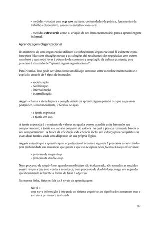 - medidas voltadas para o grupo incluem: comunidades de prática, ferramentas de
         trabalho colaborativo, encontros interfuncionais etc.

         - medidas estruturais como a criação de um item orçamentário para a aprendizagem
         informal.

Aprendizagem Organizacional

Os membros de uma organização utilizam o conhecimento organizacional lá existente como
base para lidar com situações novas e as soluções daí resultantes são negociadas com outros
membros o que pode levar à obtenção de consenso e ampliação da cultura existente; esse
processo é chamado de “aprendizagem organizacional”.

Para Nonaka, isso pode ser visto como um diálogo contínuo entre o conhecimento tácito e o
explícito através de 4 tipos de interação:

         - socialização
         - combinação
         - internalização
         - externalização.

Argyris chama a atenção para a complexidade da aprendizagem quando diz que as pessoas
podem ter, simultaneamente, 2 teorias de ação:

         - a teoria esposada
         - a teoria em uso.

A teoria esposada é o conjunto de valores no qual a pessoa acredita estar baseando seu
comportamento; a teoria em uso é o conjunto de valores no qual a pessoa realmente baseia o
seu comportamento. A busca da eficiência e da eficácia inclui um esforço para compatibilizar
essas duas teorias, cada uma dispondo de sua própria lógica.

Argyris entende que a aprendizagem organizacional acontece segundo 2 processos caracterizados
pela profundidade das mudanças que geram e que ele designou pelos feedback-loops envolvidos:

         - processo de single-loop
         - processo de double-loop.

Num processo de single-loop, quando um objetivo não é alcançado, são tomadas as medidas
corretivas para que isso venha a acontecer; num processo de double-loop, surge um segundo
questionamento referente à forma de fixar o objetivo.

Na mesma linha, Bateson fala de 3 níveis de aprendizagem:

         Nível I:
         uma nova informação é integrada ao sistema cognitivo; os significados aumentam mas a
         estrutura permanece inalterada


                                                                                            87
 