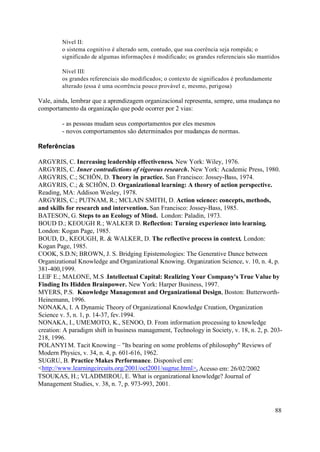 Nível II:
         o sistema cognitivo é alterado sem, contudo, que sua coerência seja rompida; o
         significado de algumas informações é modificado; os grandes referenciais são mantidos

         Nível III:
         os grandes referenciais são modificados; o contexto de significados é profundamente
         alterado (essa é uma ocorrência pouco provável e, mesmo, perigosa)

Vale, ainda, lembrar que a aprendizagem organizacional representa, sempre, uma mudança no
comportamento da organização que pode ocorrer por 2 vias:

         - as pessoas mudam seus comportamentos por eles mesmos
         - novos comportamentos são determinados por mudanças de normas.

Referências

ARGYRIS, C. Increasing leadership effectiveness. New York: Wiley, 1976.
ARGYRIS, C. Inner contradictions of rigorous research. New York: Academic Press, 1980.
ARGYRIS, C.; SCHÖN, D. Theory in practice. San Francisco: Jossey-Bass, 1974.
ARGYRIS, C.; & SCHÖN, D. Organizational learning: A theory of action perspective.
Reading, MA: Addison Wesley, 1978.
ARGYRIS, C.; PUTNAM, R.; MCLAIN SMITH, D. Action science: concepts, methods,
and skills for research and intervention. San Francisco: Jossey-Bass, 1985.
BATESON, G. Steps to an Ecology of Mind. London: Paladin, 1973.
BOUD D.; KEOUGH R.; WALKER D. Reflection: Turning experience into learning.
London: Kogan Page, 1985.
BOUD, D., KEOUGH, R. & WALKER, D. The reflective process in context. London:
Kogan Page, 1985.
COOK, S.D.N; BROWN, J. S. Bridging Epistemologies: The Generative Dance between
Organizational Knowledge and Organizational Knowing. Organization Science, v. 10, n. 4, p.
381-400,1999.
LEIF E.; MALONE, M.S .Intellectual Capital: Realizing Your Company's True Value by
Finding Its Hidden Brainpower. New York: Harper Business, 1997.
MYERS, P.S. Knowledge Management and Organizational Design, Boston: Butterworth-
Heinemann, 1996.
NONAKA, I. A Dynamic Theory of Organizational Knowledge Creation, Organization
Science v. 5, n. 1, p. 14-37, fev.1994.
NONAKA, I., UMEMOTO, K., SENOO, D. From information processing to knowledge
creation: A paradigm shift in business management, Technology in Society, v. 18, n. 2, p. 203-
218, 1996.
POLANYI M. Tacit Knowing – "Its bearing on some problems of philosophy" Reviews of
Modern Physics, v. 34, n. 4, p. 601-616, 1962.
SUGRU, B. Practice Makes Performance. Disponível em:
<http://www.learningcircuits.org/2001/oct2001/sugrue.html>, Acesso em: 26/02/2002
TSOUKAS, H.; VLADIMIROU, E. What is organizational knowledge? Journal of
Management Studies, v. 38, n. 7, p. 973-993, 2001.



                                                                                               88
 