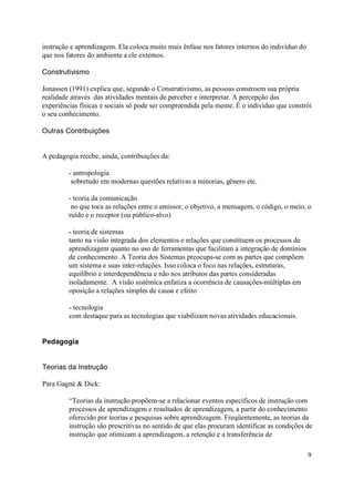 instrução e aprendizagem. Ela coloca muito mais ênfase nos fatores internos do indivíduo do
que nos fatores do ambiente a ele externos.

Construtivismo

Jonassen (1991) explica que, segundo o Construtivismo, as pessoas constroem sua própria
realidade através das atividades mentais de perceber e interpretar. A percepção das
experiências físicas e sociais só pode ser compreendida pela mente. É o indivíduo que constrói
o seu conhecimento.

Outras Contribuições


A pedagogia recebe, ainda, contribuições da:

         - antropologia
          sobretudo em modernas questões relativas a minorias, gênero etc.

         - teoria da comunicação
          no que toca as relações entre o emissor, o objetivo, a mensagem, o código, o meio, o
         ruído e o receptor (ou público-alvo)

         - teoria de sistemas
         tanto na visão integrada dos elementos e relações que constituem os processos de
         aprendizagem quanto no uso de ferramentas que facilitam a integração de domínios
         de conhecimento. A Teoria dos Sistemas preocupa-se com as partes que compõem
         um sistema e suas inter-relações. Isso coloca o foco nas relações, estruturas,
         equilíbrio e interdependência e não nos atributos das partes consideradas
         isoladamente. A visão sistêmica enfatiza a ocorrência de causações-múltiplas em
         oposição a relações simples de causa e efeito

         - tecnologia
         com destaque para as tecnologias que viabilizam novas atividades educacionais.


Pedagogia


Teorias da Instrução

Para Gagné & Dick:

         “Teorias da instrução propõem-se a relacionar eventos específicos de instrução com
         processos de aprendizagem e resultados de aprendizagem, a partir do conhecimento
         oferecido por teorias e pesquisas sobre aprendizagem. Freqüentemente, as teorias da
         instrução são prescritivas no sentido de que elas procuram identificar as condições de
         instrução que otimizam a aprendizagem, a retenção e a transferência de

                                                                                              9
 