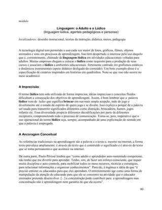 módulo

                            Linguagem: o Adulto e o Lúdico
                   (linguagem lúdica, agentes pedagógicos e personas)

localizadores: desenho instrucional, teorias da instrução, didática, meios, pedagogia


A tecnologia digital tem permitido o uso cada vez maior de fotos, gráficos, filmes, objetos
animados e sons em processos de aprendizagem. Isso tem despertado o interesse pelo uso daquilo
que é, correntemente, chamado de linguagem lúdica em atividades educacionais voltadas para
adultos. Muitas empresas chegam a colocar o lúdico como requisito para a produção de seus
cursos e associam o lúdico a ambientes educacionais fortemente centrado em grafismos estáticos
e dinâmicos instrumentais (apoio didático desligado do conteúdo). Um bom exemplo disso é a
especificação de cenários inspirados em histórias em quadrinhos. Note-se que isso não ocorre no
meio acadêmico.


A Imprecisão

O termo lúdico tem sido utilizado de forma imprecisa; idéias imprecisas e conceitos fluidos
dificultam a consecução dos objetivos de aprendizagem. Assim, é bom lembrar que a palavra
lúdico vem de ludus que significa brincar em sua mais ampla acepção, indo de jogo e
divertimento até o estado de espírito de quem joga e se diverte. Isso explica o porquê de a palavra
ser usada para transmitir significados diferentes como distração, brincadeira, humor, jogos
infantis etc. Essa diversidade propicia diferentes decodificações por parte de diferentes
receptores, comprometendo todo o processo de comunicação. Torna-se, pois, imperativo que o
uso operacional do termo lúdico seja, sempre, acompanhado de uma explicitação do sentido em
que a palavra é empregada.


A Ancoragem Conceitual

As referências tradicionais na aprendizagem são a palavra e o texto e, mesmo na internet, a forma
texto prevalece amplamente: é através do texto que é construído o significado e é através do texto
que se torna permanente o que acontece na internet.

De outra parte, Paulo Périssé lembra que “como adulto e aprendedor auto-sustentado competente,
não tenho que me divertir para aprender. Tenho, sim, de fazer um esforço consciente, que requer
muita disciplina e auto-controle, para mobilizar todos os meus recursos, técnicas e estratégias,
para relacionar informações e organizar conhecimentos”. Para ele, é ingênua a idéia de que “é
preciso entreter os educandos para que eles aprendam. O entretenimento age como uma forma de
manipulação da atenção do educando para que ele se concentre na atividade que o educador
ensinador pretende desenvolver. [...] a concentração pode contribuir para a aprendizagem mas
concentração não é aprendizagem nem garantia de que ela ocorra”.

                                                                                                90
 